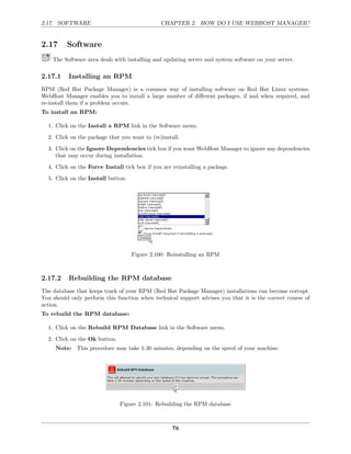 2.17. SOFTWARE                                 CHAPTER 2. HOW DO I USE WEBHOST MANAGER?


2.17      Software
    The Software area deals with installing and updating server and system software on your server.

2.17.1    Installing an RPM
RPM (Red Hat Package Manager) is a common way of installing software on Red Hat Linux systems.
WebHost Manager enables you to install a large number of diﬀerent packages, if and when required, and
re-install them if a problem occurs.
To install an RPM:

  1. Click on the Install a RPM link in the Software menu.
  2. Click on the package that you want to (re)install.
  3. Click on the Ignore Dependencies tick box if you want WebHost Manager to ignore any dependencies
     that may occur during installation.

  4. Click on the Force Install tick box if you are reinstalling a package.
  5. Click on the Install button.




                                    Figure 2.100: Reinstalling an RPM



2.17.2    Rebuilding the RPM database
The database that keeps track of your RPM (Red Hat Package Manager) installations can become corrupt.
You should only perform this function when technical support advises you that it is the correct course of
action.
To rebuild the RPM database:

  1. Click on the Rebuild RPM Database link in the Software menu.

  2. Click on the Ok button.
     Note: This procedure may take 1-30 minutes, depending on the speed of your machine.




                               Figure 2.101: Rebuilding the RPM database



                                                    76
 