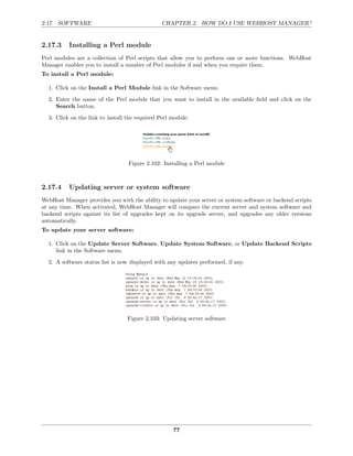 2.17. SOFTWARE                                  CHAPTER 2. HOW DO I USE WEBHOST MANAGER?


2.17.3    Installing a Perl module
Perl modules are a collection of Perl scripts that allow you to perform one or more functions. WebHost
Manager enables you to install a number of Perl modules if and when you require them.
To install a Perl module:

  1. Click on the Install a Perl Module link in the Software menu.
  2. Enter the name of the Perl module that you want to install in the available ﬁeld and click on the
     Search button.
  3. Click on the link to install the required Perl module.




                                  Figure 2.102: Installing a Perl module



2.17.4    Updating server or system software
WebHost Manager provides you with the ability to update your server or system software or backend scripts
at any time. When activated, WebHost Manager will compare the current server and system software and
backend scripts against its list of upgrades kept on its upgrade server, and upgrades any older versions
automatically.
To update your server software:

  1. Click on the Update Server Software, Update System Software, or Update Backend Scripts
     link in the Software menu.

  2. A software status list is now displayed with any updates performed, if any.




                                  Figure 2.103: Updating server software




                                                    77
 