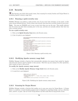2.18. SECURITY                                   CHAPTER 2. HOW DO I USE WEBHOST MANAGER?


2.18      Security
    The Security area deals with security issues, from scanning for security beaches and Trojan Horses to
modifying Apache’s memory usage limit.

2.18.1     Running a quick security scan
WebHost Manager can perform a quick security scan of your server that attempts, in test mode, to shut
down various essential services. If any of these tests succeed, there has been a security breach of your server.
Note: You may see [FAILED] next to one or more tests when you run the scan. This usually indicates
that the service was shut down normally prior to the scan, and does not normally indicate that there has
been a security breach.
To run a quick security scan:

  1. Click on the Quick Security Scan link in the Security menu.
  2. A list of results is now displayed.




                                Figure 2.104: Running a quick security scan


2.18.2     Modifying Apache memory usage limit
WebHost Manager includes a function that automatically calculates the memory limit needed by Apache
and resets the memory used by Apache to that amount. This frees up your memory for other operations,
and is useful on busy or full servers.
To modify the Apache memory usage amount:

  1. Click on the Modify Apache Memory Usage Limit link in the Security menu.
  2. A result list is now displayed.




                        Figure 2.105: Modifying the Apache memory usage amount



2.18.3     Scanning for Trojan Horses
WebHost Manager includes a function that enables you to scan your server for Trojan Horses. A Trojan
Horse is a malicious, security-breaking program that is disguised as something benign, such as a directory
lister, archiver, or game. Like all viruses Trojan Horses can hide inside ﬁles for long periods of time.

                                                      78
 