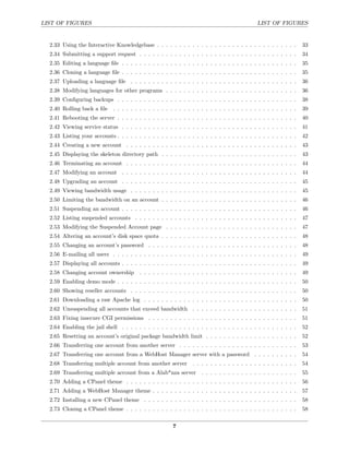 LIST OF FIGURES                                                                              LIST OF FIGURES


  2.33 Using the Interactive Knowledgebase . . . . . . . . . . . . . . . . . . . . . . . . . . . . . . . .        33
  2.34 Submitting a support request . . . . . . . . . . . . . . . . . . . . . . . . . . . . . . . . . . . .       34
  2.35 Editing a language ﬁle . . . . . . . . . . . . . . . . . . . . . . . . . . . . . . . . . . . . . . . .     35
  2.36 Cloning a language ﬁle . . . . . . . . . . . . . . . . . . . . . . . . . . . . . . . . . . . . . . . .     35
  2.37 Uploading a language ﬁle . . . . . . . . . . . . . . . . . . . . . . . . . . . . . . . . . . . . . .       36
  2.38 Modifying languages for other programs . . . . . . . . . . . . . . . . . . . . . . . . . . . . . .         36
  2.39 Conﬁguring backups . . . . . . . . . . . . . . . . . . . . . . . . . . . . . . . . . . . . . . . . .       38
  2.40 Rolling back a ﬁle . . . . . . . . . . . . . . . . . . . . . . . . . . . . . . . . . . . . . . . . . .     39
  2.41 Rebooting the server . . . . . . . . . . . . . . . . . . . . . . . . . . . . . . . . . . . . . . . . .     40
  2.42 Viewing service status . . . . . . . . . . . . . . . . . . . . . . . . . . . . . . . . . . . . . . . .     41
  2.43 Listing your accounts . . . . . . . . . . . . . . . . . . . . . . . . . . . . . . . . . . . . . . . . .    42
  2.44 Creating a new account . . . . . . . . . . . . . . . . . . . . . . . . . . . . . . . . . . . . . . .       43
  2.45 Displaying the skeleton directory path . . . . . . . . . . . . . . . . . . . . . . . . . . . . . . .       43
  2.46 Terminating an account . . . . . . . . . . . . . . . . . . . . . . . . . . . . . . . . . . . . . . .       44
  2.47 Modifying an account . . . . . . . . . . . . . . . . . . . . . . . . . . . . . . . . . . . . . . . .       44
  2.48 Upgrading an account . . . . . . . . . . . . . . . . . . . . . . . . . . . . . . . . . . . . . . . .       45
  2.49 Viewing bandwidth usage . . . . . . . . . . . . . . . . . . . . . . . . . . . . . . . . . . . . . .        45
  2.50 Limiting the bandwidth on an account . . . . . . . . . . . . . . . . . . . . . . . . . . . . . . .         46
  2.51 Suspending an account . . . . . . . . . . . . . . . . . . . . . . . . . . . . . . . . . . . . . . . .      46
  2.52 Listing suspended accounts . . . . . . . . . . . . . . . . . . . . . . . . . . . . . . . . . . . . .       47
  2.53 Modifying the Suspended Account page . . . . . . . . . . . . . . . . . . . . . . . . . . . . . .           47
  2.54 Altering an account’s disk space quota . . . . . . . . . . . . . . . . . . . . . . . . . . . . . . .       48
  2.55 Changing an account’s password . . . . . . . . . . . . . . . . . . . . . . . . . . . . . . . . . .         48
  2.56 E-mailing all users . . . . . . . . . . . . . . . . . . . . . . . . . . . . . . . . . . . . . . . . . .    49
  2.57 Displaying all accounts . . . . . . . . . . . . . . . . . . . . . . . . . . . . . . . . . . . . . . . .    49
  2.58 Changing account ownership . . . . . . . . . . . . . . . . . . . . . . . . . . . . . . . . . . . .         49
  2.59 Enabling demo mode . . . . . . . . . . . . . . . . . . . . . . . . . . . . . . . . . . . . . . . . .       50
  2.60 Showing reseller accounts . . . . . . . . . . . . . . . . . . . . . . . . . . . . . . . . . . . . . .      50
  2.61 Downloading a raw Apache log . . . . . . . . . . . . . . . . . . . . . . . . . . . . . . . . . . .         50
  2.62 Unsuspending all accounts that exceed bandwidth . . . . . . . . . . . . . . . . . . . . . . . .            51
  2.63 Fixing insecure CGI permissions . . . . . . . . . . . . . . . . . . . . . . . . . . . . . . . . . .        51
  2.64 Enabling the jail shell . . . . . . . . . . . . . . . . . . . . . . . . . . . . . . . . . . . . . . . .    52
  2.65 Resetting an account’s original package bandwidth limit . . . . . . . . . . . . . . . . . . . . .          52
  2.66 Transferring one account from another server . . . . . . . . . . . . . . . . . . . . . . . . . . .         53
  2.67 Transferring one account from a WebHost Manager server with a password . . . . . . . . . .                 54
  2.68 Transferring multiple account from another server        . . . . . . . . . . . . . . . . . . . . . . . .   54
  2.69 Transferring multiple account from a Alab*nza server . . . . . . . . . . . . . . . . . . . . . .           55
  2.70 Adding a CPanel theme . . . . . . . . . . . . . . . . . . . . . . . . . . . . . . . . . . . . . . .        56
  2.71 Adding a WebHost Manager theme . . . . . . . . . . . . . . . . . . . . . . . . . . . . . . . . .           57
  2.72 Installing a new CPanel theme . . . . . . . . . . . . . . . . . . . . . . . . . . . . . . . . . . .        58
  2.73 Cloning a CPanel theme . . . . . . . . . . . . . . . . . . . . . . . . . . . . . . . . . . . . . . .       58


                                                        7
 