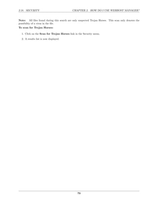 2.18. SECURITY                              CHAPTER 2. HOW DO I USE WEBHOST MANAGER?


Note: All ﬁles found during this search are only suspected Trojan Horses. This scan only denotes the
possibility of a virus in the ﬁle.
To scan for Trojan Horses:

  1. Click on the Scan for Trojan Horses link in the Security menu.

  2. A results list is now displayed.




                                                79
 