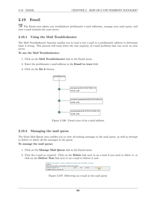 2.19. EMAIL                                   CHAPTER 2. HOW DO I USE WEBHOST MANAGER?


2.19     Email
    The Email area allows you troubleshoot problematic e-mail addresses, manage your mail queue, and
view e-mail statistics for your server.

2.19.1    Using the Mail Troubleshooter
The Mail Troubleshooter function enables you to send a test e-mail to a problematic address to determine
what is wrong. This process will track down the vast majority of e-mail problems that can occur on your
server.
To use the Mail Troubleshooter:

  1. Click on the Mail Troubleshooter link in the Email menu.
  2. Enter the problematic e-mail address in the Email to trace ﬁeld.
  3. Click on the Do it button.




                             Figure 2.106: Visual trace of an e-mail address



2.19.2    Managing the mail queue
The Exim Mail Queue area enables you to view all waiting messages in the mail queue, as well as attempt
to deliver or delete all the messages in the queue.
To manage the mail queue:

  1. Click on the Manage Mail Queue link in the Email menu.
  2. View the e-mail as required. Click on the Delete link next to an e-mail if you need to delete it, or
     click on the Deliver Now link next to an e-mail to deliver it now.




                          Figure 2.107: Delivering an e-mail in the mail queue




                                                   80
 
