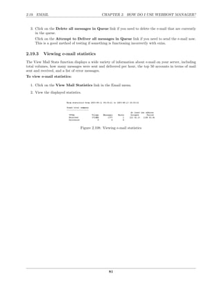 2.19. EMAIL                                    CHAPTER 2. HOW DO I USE WEBHOST MANAGER?


  3. Click on the Delete all messages in Queue link if you need to delete the e-mail that are currently
     in the queue.
     Click on the Attempt to Deliver all messages in Queue link if you need to send the e-mail now.
     This is a good method of testing if something is functioning incorrectly with exim.

2.19.3    Viewing e-mail statistics
The View Mail Stats function displays a wide variety of information about e-mail on your server, including
total volumes, how many messages were sent and delivered per hour, the top 50 accounts in terms of mail
sent and received, and a list of error messages.
To view e-mail statistics:

  1. Click on the View Mail Statistics link in the Email menu.
  2. View the displayed statistics.




                                  Figure 2.108: Viewing e-mail statistics




                                                    81
 