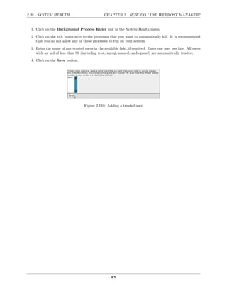 2.20. SYSTEM HEALTH                             CHAPTER 2. HOW DO I USE WEBHOST MANAGER?


  1. Click on the Background Process Killer link in the System Health menu.
  2. Click on the tick boxes next to the processes that you want to automatically kill. It is recommended
     that you do not allow any of these processes to run on your servers.
  3. Enter the name of any trusted users in the available ﬁeld, if required. Enter one user per line. All users
     with an uid of less than 99 (including root, mysql, named, and cpanel) are automatically trusted.
  4. Click on the Save button.




                                    Figure 2.110: Adding a trusted user




                                                     83
 