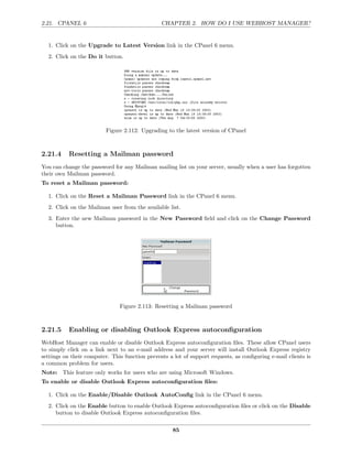 2.21. CPANEL 6                                  CHAPTER 2. HOW DO I USE WEBHOST MANAGER?


  1. Click on the Upgrade to Latest Version link in the CPanel 6 menu.
  2. Click on the Do it button.




                          Figure 2.112: Upgrading to the latest version of CPanel



2.21.4     Resetting a Mailman password
You can change the password for any Mailman mailing list on your server, usually when a user has forgotten
their own Mailman password.
To reset a Mailman password:

  1. Click on the Reset a Mailman Password link in the CPanel 6 menu.
  2. Click on the Mailman user from the available list.
  3. Enter the new Mailman password in the New Password ﬁeld and click on the Change Password
     button.




                               Figure 2.113: Resetting a Mailman password



2.21.5     Enabling or disabling Outlook Express autoconﬁguration
WebHost Manager can enable or disable Outlook Express autoconﬁguration ﬁles. These allow CPanel users
to simply click on a link next to an e-mail address and your server will install Outlook Express registry
settings on their computer. This function prevents a lot of support requests, as conﬁguring e-mail clients is
a common problem for users.
Note: This feature only works for users who are using Microsoft Windows.
To enable or disable Outlook Express autoconﬁguration ﬁles:

  1. Click on the Enable/Disable Outlook AutoConﬁg link in the CPanel 6 menu.
  2. Click on the Enable button to enable Outlook Express autoconﬁguration ﬁles or click on the Disable
     button to disable Outlook Express autoconﬁguration ﬁles.

                                                     85
 
