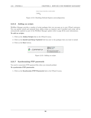 2.21. CPANEL 6                                 CHAPTER 2. HOW DO I USE WEBHOST MANAGER?




                        Figure 2.114: Disabling Outlook Express autoconﬁguration



2.21.6    Adding on scripts
WebHost Manager provides a number of script packages that you can pass on to your CPanel customers.
You can quickly install and uninstall these addon scripts as required, and if installed each script will be
automatically updated as part of the WebHost Manager update (refer to page 20 for more information).
To add on scripts:

  1. Click on the Addon Scripts link in the CPanel 6 menu.
  2. Click on the Install and Keep Updated tick box next to the packages that you want to install.
  3. Click on the Save button.




                                     Figure 2.115: Adding on scripts



2.21.7    Synchronizing FTP passwords
You need to syncronize FTP password ﬁles when you reinstall proftpd.
To synchronize FTP passwords:

  1. Click on the Synchronize FTP Passwords link in the CPanel 6 menu.




                                                    86
 