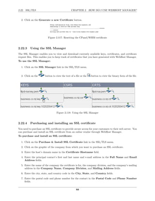 2.22. SSL/TLS                                   CHAPTER 2. HOW DO I USE WEBHOST MANAGER?


  2. Click on the Generate a new Certiﬁcate button.




                          Figure 2.117: Resetting the CPanel/WHM certiﬁcate



2.22.3    Using the SSL Manager
The SSL Manager enables you to view and download currently available keys, certiﬁcates, and certiﬁcate
request ﬁles. This enables you to keep track of certiﬁcates that you have generated with WebHost Manager.
To use the SSL Manager:

  1. Click on the SSL Manager link in the SSL/TLS menu.


  2. Click on the       button to view the text of a ﬁle or the   button to view the binary form of the ﬁle.




                                  Figure 2.118: Using the SSL Manager



2.22.4    Purchasing and installing an SSL certiﬁcate
You need to purchase an SSL certiﬁcate to provide secure access for your customers to their web server. You
can purchase and install an SSL certiﬁcate from an online vendor through WebHost Manager.
To purchase and install an SSL certiﬁcate:

  1. Click on the Purchase & Install SSL Certiﬁcate link in the SSL/TLS menu.

  2. Click on the graphic of the company from which you want to purchase an SSL certiﬁcate.
  3. Enter the host’s domain name in the Certiﬁcate Hostname ﬁeld.
  4. Enter the principal contact’s ﬁrst and last name and e-mail address in the Full Name and Email
     Address ﬁelds.

  5. Enter the name of the company the certiﬁcate is for, the company division, and the company’s mailing
     address in the Company Name, Company Division, and Mailing Address ﬁelds.
  6. Enter the city, state, and country code in the City, State, and Country ﬁelds.
  7. Enter the postal code and phone number for the contact in the Postal Code and Phone Number
     ﬁelds.


                                                     88
 