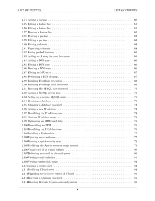 LIST OF FIGURES                                                                              LIST OF FIGURES


  2.74 Adding a package . . . . . . . . . . . . . . . . . . . . . . . . . . . . . . . . . . . . . . . . . . .     60
  2.75 Editing a feature list . . . . . . . . . . . . . . . . . . . . . . . . . . . . . . . . . . . . . . . . .   61
  2.76 Editing a feature list . . . . . . . . . . . . . . . . . . . . . . . . . . . . . . . . . . . . . . . . .   61
  2.77 Deleting a feature list . . . . . . . . . . . . . . . . . . . . . . . . . . . . . . . . . . . . . . . .    62
  2.78 Deleting a package . . . . . . . . . . . . . . . . . . . . . . . . . . . . . . . . . . . . . . . . . .     62
  2.79 Editing a package . . . . . . . . . . . . . . . . . . . . . . . . . . . . . . . . . . . . . . . . . . .    63
  2.80 Parking a domain . . . . . . . . . . . . . . . . . . . . . . . . . . . . . . . . . . . . . . . . . . .     64
  2.81 Unparking a domain . . . . . . . . . . . . . . . . . . . . . . . . . . . . . . . . . . . . . . . . .       64
  2.82 Listing parked domains . . . . . . . . . . . . . . . . . . . . . . . . . . . . . . . . . . . . . . .       65
  2.83 Adding an A entry for your hostname . . . . . . . . . . . . . . . . . . . . . . . . . . . . . . .          65
  2.84 Adding a DNS zone . . . . . . . . . . . . . . . . . . . . . . . . . . . . . . . . . . . . . . . . .        66
  2.85 Editing a DNS zone . . . . . . . . . . . . . . . . . . . . . . . . . . . . . . . . . . . . . . . . .       66
  2.86 Deleting a DNS zone . . . . . . . . . . . . . . . . . . . . . . . . . . . . . . . . . . . . . . . . .      66
  2.87 Editing an MX entry . . . . . . . . . . . . . . . . . . . . . . . . . . . . . . . . . . . . . . . . .      67
  2.88 Performing a DNS cleanup . . . . . . . . . . . . . . . . . . . . . . . . . . . . . . . . . . . . . .       67
  2.89 Installing FrontPage extensions . . . . . . . . . . . . . . . . . . . . . . . . . . . . . . . . . . .      69
  2.90 Installing FrontPage mail extensions . . . . . . . . . . . . . . . . . . . . . . . . . . . . . . . .       69
  2.91 Resetting the MySQL root password . . . . . . . . . . . . . . . . . . . . . . . . . . . . . . . .          70
  2.92 Adding a MySQL access host . . . . . . . . . . . . . . . . . . . . . . . . . . . . . . . . . . . .         70
  2.93 Setting up a remote MySQL server . . . . . . . . . . . . . . . . . . . . . . . . . . . . . . . . .         71
  2.94 Repairing a database . . . . . . . . . . . . . . . . . . . . . . . . . . . . . . . . . . . . . . . . .     71
  2.95 Changing a database password . . . . . . . . . . . . . . . . . . . . . . . . . . . . . . . . . . .         72
  2.96 Adding a new IP address . . . . . . . . . . . . . . . . . . . . . . . . . . . . . . . . . . . . . .        73
  2.97 Rebuilding the IP address pool . . . . . . . . . . . . . . . . . . . . . . . . . . . . . . . . . . .       74
  2.98 Showing IP address usage . . . . . . . . . . . . . . . . . . . . . . . . . . . . . . . . . . . . . .       74
  2.99 Optimizing an EIDE hard drive . . . . . . . . . . . . . . . . . . . . . . . . . . . . . . . . . . .        75
  2.100Reinstalling an RPM . . . . . . . . . . . . . . . . . . . . . . . . . . . . . . . . . . . . . . . . .      76
  2.101Rebuilding the RPM database . . . . . . . . . . . . . . . . . . . . . . . . . . . . . . . . . . . .        76
  2.102Installing a Perl module . . . . . . . . . . . . . . . . . . . . . . . . . . . . . . . . . . . . . . .     77
  2.103Updating server software . . . . . . . . . . . . . . . . . . . . . . . . . . . . . . . . . . . . . . .     77
  2.104Running a quick security scan . . . . . . . . . . . . . . . . . . . . . . . . . . . . . . . . . . . .      78
  2.105Modifying the Apache memory usage amount . . . . . . . . . . . . . . . . . . . . . . . . . . .             78
  2.106Visual trace of an e-mail address . . . . . . . . . . . . . . . . . . . . . . . . . . . . . . . . . .      80
  2.107Delivering an e-mail in the mail queue . . . . . . . . . . . . . . . . . . . . . . . . . . . . . . .       80
  2.108Viewing e-mail statistics . . . . . . . . . . . . . . . . . . . . . . . . . . . . . . . . . . . . . . .    81
  2.109Viewing current disk usage . . . . . . . . . . . . . . . . . . . . . . . . . . . . . . . . . . . . .       82
  2.110Adding a trusted user . . . . . . . . . . . . . . . . . . . . . . . . . . . . . . . . . . . . . . . .      83
  2.111Modifying CPanel news . . . . . . . . . . . . . . . . . . . . . . . . . . . . . . . . . . . . . . .        84
  2.112Upgrading to the latest version of CPanel . . . . . . . . . . . . . . . . . . . . . . . . . . . . .        85
  2.113Resetting a Mailman password . . . . . . . . . . . . . . . . . . . . . . . . . . . . . . . . . . .         85
  2.114Disabling Outlook Express autoconﬁguration . . . . . . . . . . . . . . . . . . . . . . . . . . .           86


                                                        8
 