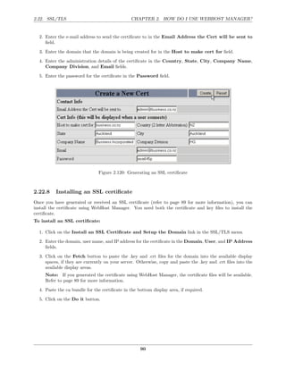 2.22. SSL/TLS                                  CHAPTER 2. HOW DO I USE WEBHOST MANAGER?


  2. Enter the e-mail address to send the certiﬁcate to in the Email Address the Cert will be sent to
     ﬁeld.
  3. Enter the domain that the domain is being created for in the Host to make cert for ﬁeld.
  4. Enter the administration details of the certiﬁcate in the Country, State, City, Company Name,
     Company Division, and Email ﬁelds.
  5. Enter the password for the certiﬁcate in the Password ﬁeld.




                               Figure 2.120: Generating an SSL certiﬁcate



2.22.8    Installing an SSL certiﬁcate
Once you have generated or received an SSL certiﬁcate (refer to page 89 for more information), you can
install the certiﬁcate using WebHost Manager. You need both the certiﬁcate and key ﬁles to install the
certiﬁcate.
To install an SSL certiﬁcate:

  1. Click on the Install an SSL Certiﬁcate and Setup the Domain link in the SSL/TLS menu.
  2. Enter the domain, user name, and IP address for the certiﬁcate in the Domain, User, and IP Address
     ﬁelds.

  3. Click on the Fetch button to paste the .key and .crt ﬁles for the domain into the available display
     spaces, if they are currently on your server. Otherwise, copy and paste the .key and .crt ﬁles into the
     available display areas.
     Note: If you generated the certiﬁcate using WebHost Manager, the certiﬁcate ﬁles will be available.
     Refer to page 89 for more information.
  4. Paste the ca bundle for the certiﬁcate in the bottom display area, if required.
  5. Click on the Do it button.




                                                    90
 