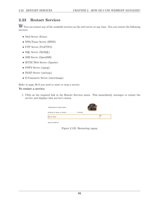 2.23. RESTART SERVICES                           CHAPTER 2. HOW DO I USE WEBHOST MANAGER?


2.23      Restart Services
     You can restart any of the available services on the web server at any time. You can restart the following
services:

   • Mail Server (Exim)
   • DNS/Name Server (BIND)

   • FTP Server (ProFTPd)
   • SQL Server (MySQL)
   • SSH Server (OpenSSH)
   • HTTP/Web Server (Apache)
   • POP3 Server (cppop)
   • IMAP Server (uwimap)
   • E-Commerce Server (interchange)

Refer to page 29 if you need to start or stop a service.
To restart a service:

  1. Click on the required link in the Restart Services menu. This immediately attempts to restart the
     service and displays that service’s status.




                                       Figure 2.122: Restarting cppop




                                                      92
 