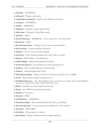 2.24. SCRIPTS                                  CHAPTER 2. HOW DO I USE WEBHOST MANAGER?


  • dotbuﬀer – (INTERNAL)
  • editquota – Change a users quota.
  • enablechkservdwebmail – Enable service checking of webmaild.
  • exchange* – (INTERNAL)

  • ﬁnddev – (INTERNAL)
  • ﬁndhacks – Search for common Trojan Horses.
  • ﬁndtrojans – Exhaustive Trojan Horse search.

  • ﬁxadmin – (OLD)
  • ﬁxcartwithsuexec – (INTERNAL) – Can be used to ﬁx a cart with suexec.
  • ﬁxcgiwrap – (OLD)
  • ﬁxcommonproblems – Attempt to ﬁx the most common problems.
  • ﬁxeverything – Common problems and quotas.
  • ﬁxfpwml – Fix for .wml errors with frontpage.
  • ﬁxheaders – Run if nothing compiles errors with .h ﬁles on compile.

  • ﬁxhome – (NOT USED) – Unsymlink items.
  • ﬁxinterchange – Reinstall interchange Perl modules.
  • ﬁxinterchangeperm – ﬁx permissions on a users interchange cart.
  • ﬁxipsnm – Same as addnetmask ips, but Perl though.
  • ﬁxlibnet – Reinstall Bundle::libnet (Perl).
  • ﬁxlocalhostwithphp – Change /etc/hosts to work better with php 4.2.0 + mySQL.
  • ﬁxndc – Repair redhat’s broken named.conf on 7.2.
  • ﬁxoldlistswithsuexec – Run after enabling suexec on the server to change the urls that Mailman
    gives out to ones that don’t give a 500 internal server error.
  • ﬁxperl – Symlink /usr/local/bin/perl /usr/bin/perl.
  • ﬁxpop – Fix a POP account and reset password.

  • ﬁxquotas – Fix quotas.
  • ﬁxrelayd – (OLD)
  • ﬁxrh72ndckey – (INTERNAL)
  • ﬁxsubdomainlogs – Run if subdomain logs don’t show up in CPanel.

  • ﬁxsuexeccgiscripts – Fix cgi scripts that are broken after suexec installed.
  • ﬁxtrojans – (NOT USED)
  • ﬁxvaliases – Fix permisions on valiases.
  • ﬁxwebalizer – Repair a Webalizer that has stopped updating.


                                                  94
 