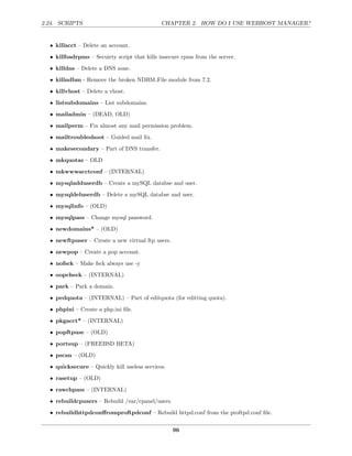 2.24. SCRIPTS                                 CHAPTER 2. HOW DO I USE WEBHOST MANAGER?


  • killacct – Delete an account.
  • killbadrpms – Secuirty script that kills insecure rpms from the server.
  • killdns – Delete a DNS zone.
  • killndbm - Remove the broken NDBM File module from 7.2.

  • killvhost – Delete a vhost.
  • listsubdomains – List subdomains.
  • mailadmin – (DEAD, OLD)

  • mailperm – Fix almost any mail permission problem.
  • mailtroubleshoot – Guided mail ﬁx.
  • makesecondary – Part of DNS transfer.
  • mkquotas – OLD
  • mkwwwacctconf – (INTERNAL)
  • mysqladduserdb – Create a mySQL databse and user.
  • mysqldeluserdb – Delete a mySQL databse and user.

  • mysqlinfo – (OLD)
  • mysqlpass – Change mysql password.
  • newdomains* – (OLD)
  • newftpuser – Create a new virtual ftp users.
  • newpop – Create a pop account.
  • nofsck – Make fsck always use -y
  • oopcheck – (INTERNAL)
  • park – Park a domain.
  • pedquota – (INTERNAL) – Part of editquota (for editting quota).
  • phpini – Create a php.ini ﬁle.
  • pkgacct* – (INTERNAL)

  • popftpuse – (OLD)
  • portsup – (FREEBSD BETA)
  • pscan – (OLD)
  • quicksecure – Quickly kill useless services.

  • rasetup – (OLD)
  • rawchpass – (INTERNAL)
  • rebuildcpusers – Rebuild /var/cpanel/users.

  • rebuildhttpdconﬀromproftpdconf – Rebuild httpd.conf from the proftpd.conf ﬁle.


                                                   96
 