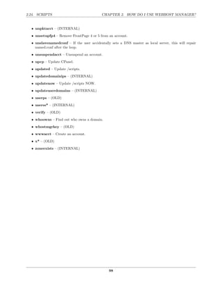 2.24. SCRIPTS                              CHAPTER 2. HOW DO I USE WEBHOST MANAGER?


  • unpktacct – (INTERNAL)
  • unsetupfp4 – Remove FrontPage 4 or 5 from an account.
  • unslavenamedconf – If the user accidentally sets a DNS master as local server, this will repair
    named.conf after the loop.

  • unsuspendacct – Unsuspend an account.
  • upcp – Update CPanel.
  • updated – Update /scripts.
  • updatedomainips – (INTERNAL)
  • updatenow – Update /scripts NOW.
  • updateuserdomains – (INTERNAL)
  • userps – (OLD)
  • userss* – (INTERNAL)
  • verify – (OLD)
  • whoowns – Find out who owns a domain.
  • whostmgrkey – (OLD)

  • wwwacct – Create an account.
  • x* – (OLD)
  • zoneexists – (INTERNAL)




                                               98
 