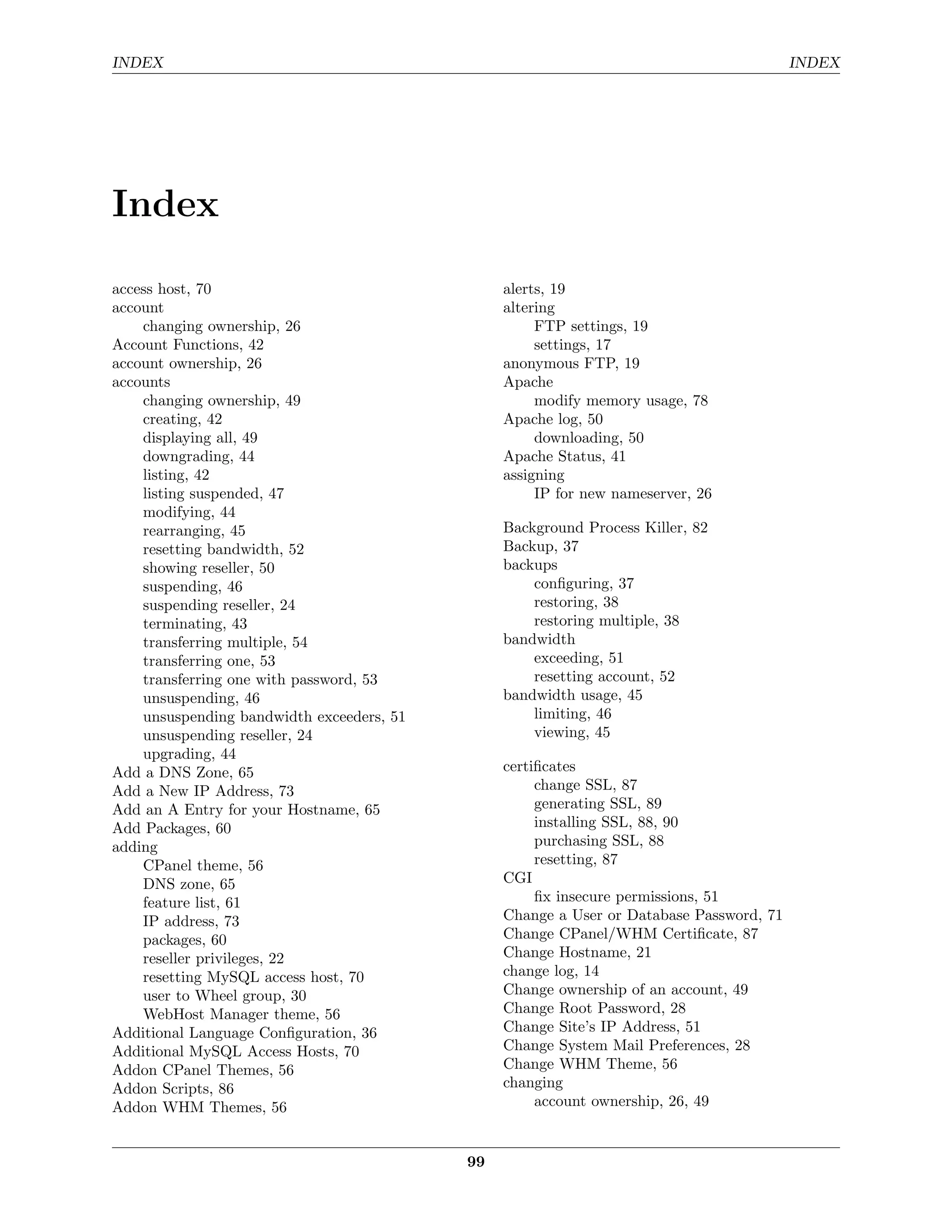 INDEX                                                                                    INDEX




Index

access host, 70                                 alerts, 19
account                                         altering
    changing ownership, 26                           FTP settings, 19
Account Functions, 42                                settings, 17
account ownership, 26                           anonymous FTP, 19
accounts                                        Apache
    changing ownership, 49                           modify memory usage, 78
    creating, 42                                Apache log, 50
    displaying all, 49                               downloading, 50
    downgrading, 44                             Apache Status, 41
    listing, 42                                 assigning
    listing suspended, 47                            IP for new nameserver, 26
    modifying, 44
    rearranging, 45                             Background Process Killer, 82
    resetting bandwidth, 52                     Backup, 37
    showing reseller, 50                        backups
    suspending, 46                                  conﬁguring, 37
    suspending reseller, 24                         restoring, 38
    terminating, 43                                 restoring multiple, 38
    transferring multiple, 54                   bandwidth
    transferring one, 53                            exceeding, 51
    transferring one with password, 53              resetting account, 52
    unsuspending, 46                            bandwidth usage, 45
    unsuspending bandwidth exceeders, 51            limiting, 46
    unsuspending reseller, 24                       viewing, 45
    upgrading, 44
Add a DNS Zone, 65                              certiﬁcates
Add a New IP Address, 73                             change SSL, 87
Add an A Entry for your Hostname, 65                 generating SSL, 89
Add Packages, 60                                     installing SSL, 88, 90
adding                                               purchasing SSL, 88
    CPanel theme, 56                                 resetting, 87
    DNS zone, 65                                CGI
    feature list, 61                                 ﬁx insecure permissions, 51
    IP address, 73                              Change a User or Database Password, 71
    packages, 60                                Change CPanel/WHM Certiﬁcate, 87
    reseller privileges, 22                     Change Hostname, 21
    resetting MySQL access host, 70             change log, 14
    user to Wheel group, 30                     Change ownership of an account, 49
    WebHost Manager theme, 56                   Change Root Password, 28
Additional Language Conﬁguration, 36            Change Site’s IP Address, 51
Additional MySQL Access Hosts, 70               Change System Mail Preferences, 28
Addon CPanel Themes, 56                         Change WHM Theme, 56
Addon Scripts, 86                               changing
Addon WHM Themes, 56                                 account ownership, 26, 49


                                           99
 