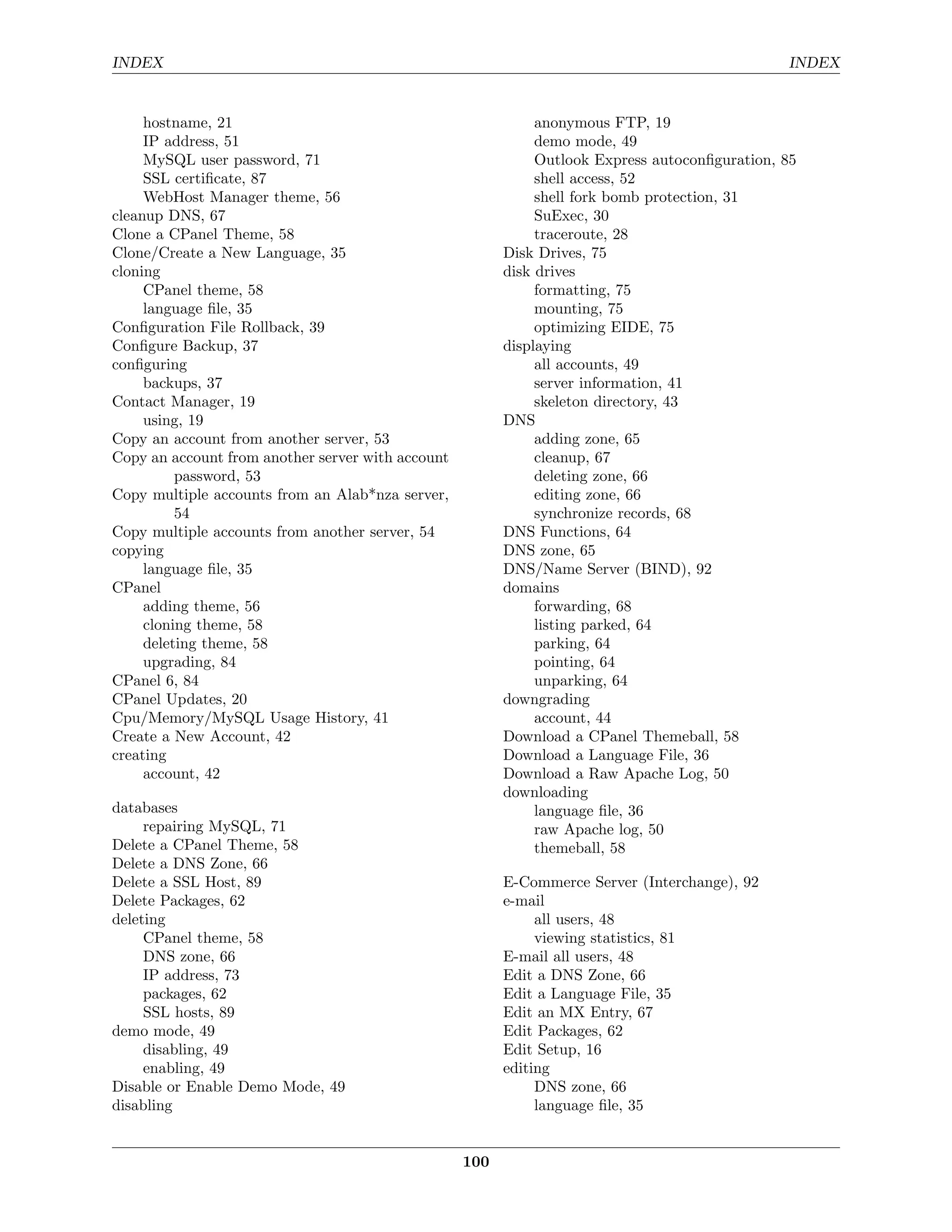 INDEX                                                                                           INDEX


     hostname, 21                                             anonymous FTP, 19
     IP address, 51                                           demo mode, 49
     MySQL user password, 71                                  Outlook Express autoconﬁguration, 85
     SSL certiﬁcate, 87                                       shell access, 52
     WebHost Manager theme, 56                                shell fork bomb protection, 31
cleanup DNS, 67                                               SuExec, 30
Clone a CPanel Theme, 58                                      traceroute, 28
Clone/Create a New Language, 35                          Disk Drives, 75
cloning                                                  disk drives
     CPanel theme, 58                                         formatting, 75
     language ﬁle, 35                                         mounting, 75
Conﬁguration File Rollback, 39                                optimizing EIDE, 75
Conﬁgure Backup, 37                                      displaying
conﬁguring                                                    all accounts, 49
     backups, 37                                              server information, 41
Contact Manager, 19                                           skeleton directory, 43
     using, 19                                           DNS
Copy an account from another server, 53                       adding zone, 65
Copy an account from another server with account              cleanup, 67
          password, 53                                        deleting zone, 66
Copy multiple accounts from an Alab*nza server,               editing zone, 66
          54                                                  synchronize records, 68
Copy multiple accounts from another server, 54           DNS Functions, 64
copying                                                  DNS zone, 65
     language ﬁle, 35                                    DNS/Name Server (BIND), 92
CPanel                                                   domains
     adding theme, 56                                         forwarding, 68
     cloning theme, 58                                        listing parked, 64
     deleting theme, 58                                       parking, 64
     upgrading, 84                                            pointing, 64
CPanel 6, 84                                                  unparking, 64
CPanel Updates, 20                                       downgrading
Cpu/Memory/MySQL Usage History, 41                            account, 44
Create a New Account, 42                                 Download a CPanel Themeball, 58
creating                                                 Download a Language File, 36
     account, 42                                         Download a Raw Apache Log, 50
                                                         downloading
databases                                                     language ﬁle, 36
     repairing MySQL, 71                                      raw Apache log, 50
Delete a CPanel Theme, 58                                     themeball, 58
Delete a DNS Zone, 66
Delete a SSL Host, 89                                    E-Commerce Server (Interchange), 92
Delete Packages, 62                                      e-mail
deleting                                                      all users, 48
     CPanel theme, 58                                         viewing statistics, 81
     DNS zone, 66                                        E-mail all users, 48
     IP address, 73                                      Edit a DNS Zone, 66
     packages, 62                                        Edit a Language File, 35
     SSL hosts, 89                                       Edit an MX Entry, 67
demo mode, 49                                            Edit Packages, 62
     disabling, 49                                       Edit Setup, 16
     enabling, 49                                        editing
Disable or Enable Demo Mode, 49                               DNS zone, 66
disabling                                                     language ﬁle, 35


                                                   100
 