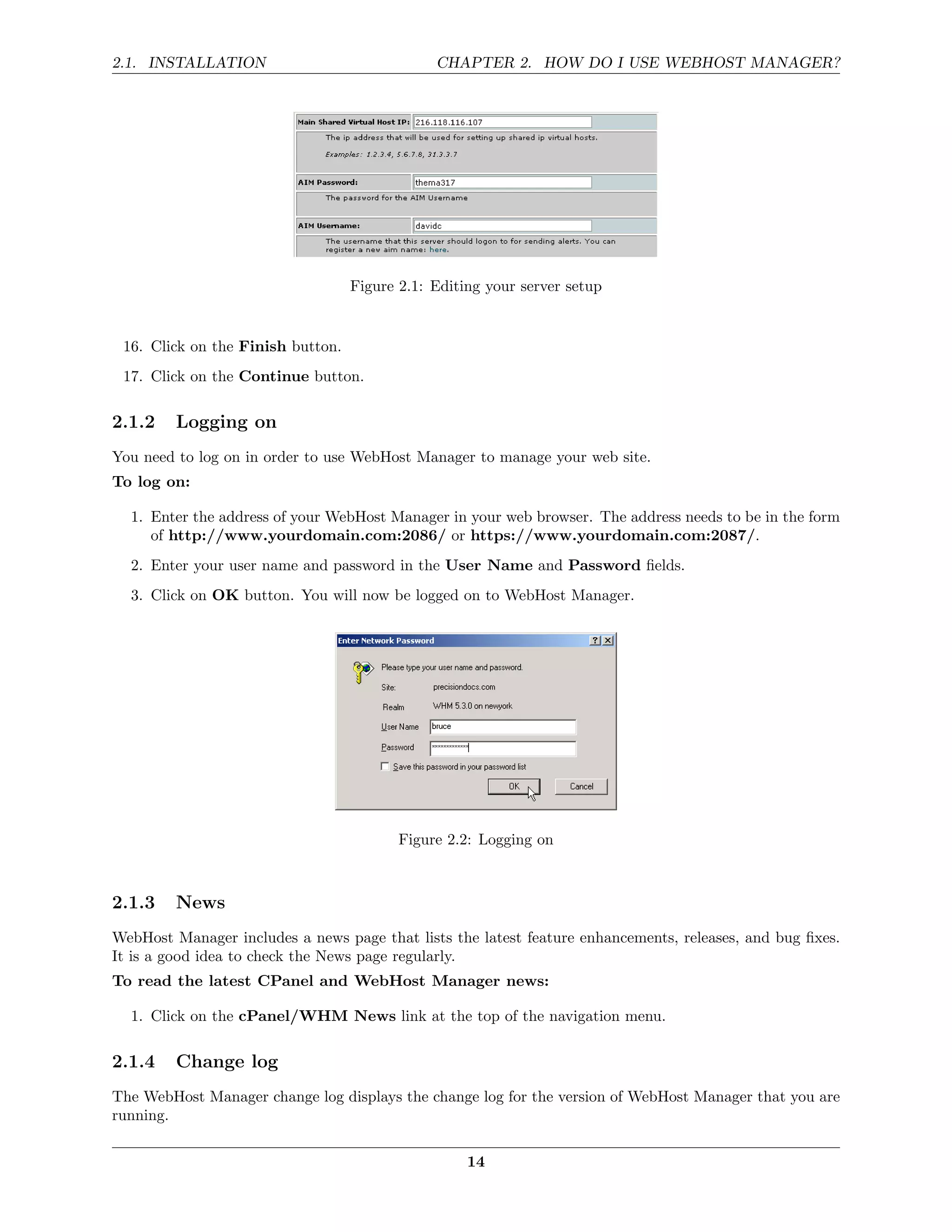 2.1. INSTALLATION                              CHAPTER 2. HOW DO I USE WEBHOST MANAGER?




                                   Figure 2.1: Editing your server setup


 16. Click on the Finish button.
 17. Click on the Continue button.

2.1.2    Logging on
You need to log on in order to use WebHost Manager to manage your web site.
To log on:

  1. Enter the address of your WebHost Manager in your web browser. The address needs to be in the form
     of http://www.yourdomain.com:2086/ or https://www.yourdomain.com:2087/.
  2. Enter your user name and password in the User Name and Password ﬁelds.
  3. Click on OK button. You will now be logged on to WebHost Manager.




                                          Figure 2.2: Logging on



2.1.3    News
WebHost Manager includes a news page that lists the latest feature enhancements, releases, and bug ﬁxes.
It is a good idea to check the News page regularly.
To read the latest CPanel and WebHost Manager news:

  1. Click on the cPanel/WHM News link at the top of the navigation menu.

2.1.4    Change log
The WebHost Manager change log displays the change log for the version of WebHost Manager that you are
running.

                                                    14
 
