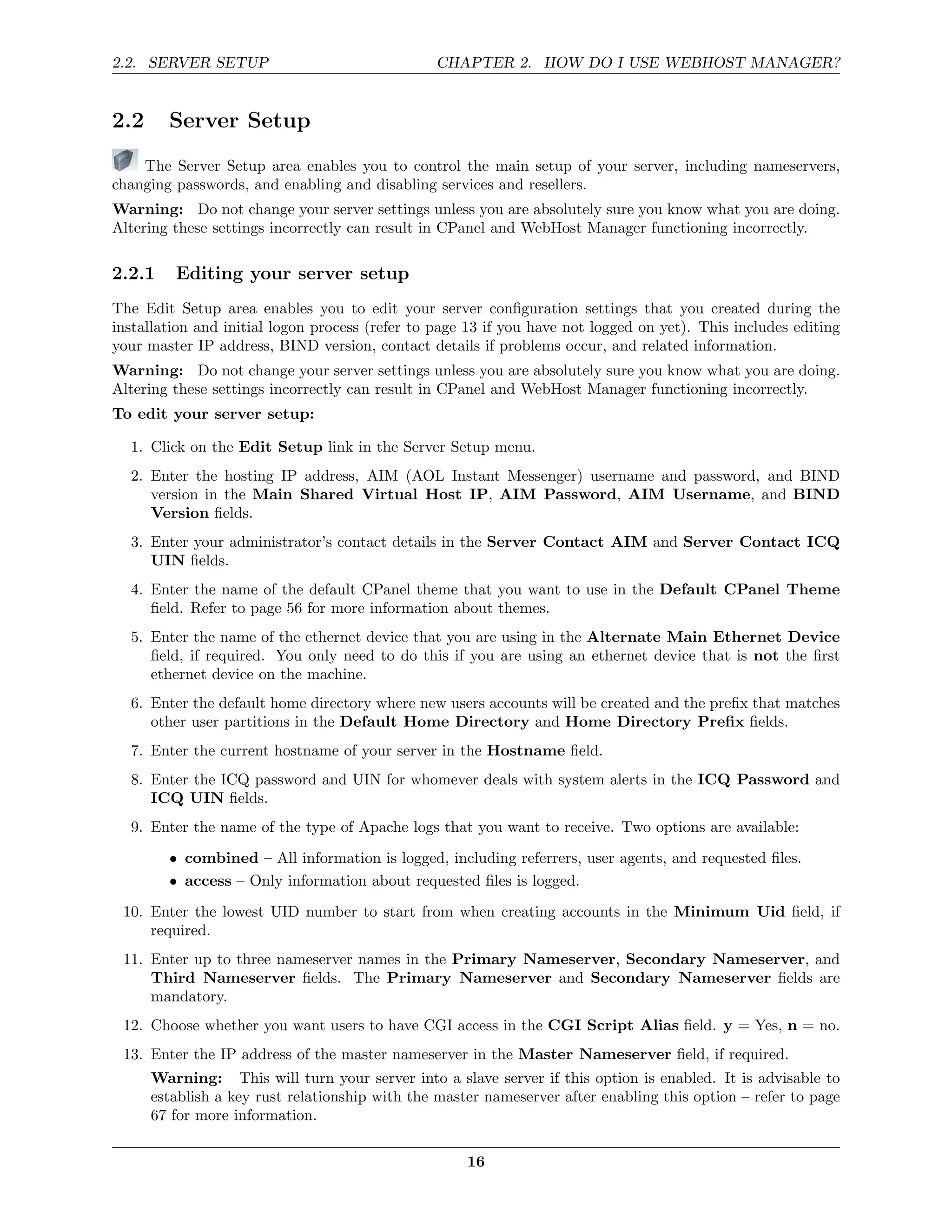 2.2. SERVER SETUP                                CHAPTER 2. HOW DO I USE WEBHOST MANAGER?


2.2     Server Setup
    The Server Setup area enables you to control the main setup of your server, including nameservers,
changing passwords, and enabling and disabling services and resellers.
Warning: Do not change your server settings unless you are absolutely sure you know what you are doing.
Altering these settings incorrectly can result in CPanel and WebHost Manager functioning incorrectly.

2.2.1    Editing your server setup
The Edit Setup area enables you to edit your server conﬁguration settings that you created during the
installation and initial logon process (refer to page 13 if you have not logged on yet). This includes editing
your master IP address, BIND version, contact details if problems occur, and related information.
Warning: Do not change your server settings unless you are absolutely sure you know what you are doing.
Altering these settings incorrectly can result in CPanel and WebHost Manager functioning incorrectly.
To edit your server setup:

  1. Click on the Edit Setup link in the Server Setup menu.
  2. Enter the hosting IP address, AIM (AOL Instant Messenger) username and password, and BIND
     version in the Main Shared Virtual Host IP, AIM Password, AIM Username, and BIND
     Version ﬁelds.
  3. Enter your administrator’s contact details in the Server Contact AIM and Server Contact ICQ
     UIN ﬁelds.
  4. Enter the name of the default CPanel theme that you want to use in the Default CPanel Theme
     ﬁeld. Refer to page 56 for more information about themes.
  5. Enter the name of the ethernet device that you are using in the Alternate Main Ethernet Device
     ﬁeld, if required. You only need to do this if you are using an ethernet device that is not the ﬁrst
     ethernet device on the machine.
  6. Enter the default home directory where new users accounts will be created and the preﬁx that matches
     other user partitions in the Default Home Directory and Home Directory Preﬁx ﬁelds.
  7. Enter the current hostname of your server in the Hostname ﬁeld.
  8. Enter the ICQ password and UIN for whomever deals with system alerts in the ICQ Password and
     ICQ UIN ﬁelds.
  9. Enter the name of the type of Apache logs that you want to receive. Two options are available:
        • combined – All information is logged, including referrers, user agents, and requested ﬁles.
        • access – Only information about requested ﬁles is logged.
 10. Enter the lowest UID number to start from when creating accounts in the Minimum Uid ﬁeld, if
     required.
 11. Enter up to three nameserver names in the Primary Nameserver, Secondary Nameserver, and
     Third Nameserver ﬁelds. The Primary Nameserver and Secondary Nameserver ﬁelds are
     mandatory.
 12. Choose whether you want users to have CGI access in the CGI Script Alias ﬁeld. y = Yes, n = no.
 13. Enter the IP address of the master nameserver in the Master Nameserver ﬁeld, if required.
      Warning: This will turn your server into a slave server if this option is enabled. It is advisable to
      establish a key rust relationship with the master nameserver after enabling this option – refer to page
      67 for more information.

                                                     16
 