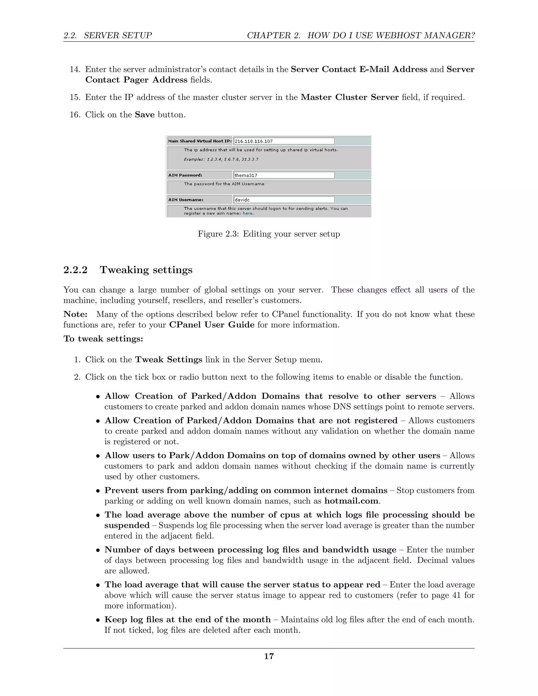 2.2. SERVER SETUP                              CHAPTER 2. HOW DO I USE WEBHOST MANAGER?


 14. Enter the server administrator’s contact details in the Server Contact E-Mail Address and Server
     Contact Pager Address ﬁelds.
 15. Enter the IP address of the master cluster server in the Master Cluster Server ﬁeld, if required.
 16. Click on the Save button.




                                  Figure 2.3: Editing your server setup



2.2.2   Tweaking settings
You can change a large number of global settings on your server. These changes eﬀect all users of the
machine, including yourself, resellers, and reseller’s customers.
Note: Many of the options described below refer to CPanel functionality. If you do not know what these
functions are, refer to your CPanel User Guide for more information.
To tweak settings:

  1. Click on the Tweak Settings link in the Server Setup menu.
  2. Click on the tick box or radio button next to the following items to enable or disable the function.

        • Allow Creation of Parked/Addon Domains that resolve to other servers – Allows
          customers to create parked and addon domain names whose DNS settings point to remote servers.
        • Allow Creation of Parked/Addon Domains that are not registered – Allows customers
          to create parked and addon domain names without any validation on whether the domain name
          is registered or not.
        • Allow users to Park/Addon Domains on top of domains owned by other users – Allows
          customers to park and addon domain names without checking if the domain name is currently
          used by other customers.
        • Prevent users from parking/adding on common internet domains – Stop customers from
          parking or adding on well known domain names, such as hotmail.com.
        • The load average above the number of cpus at which logs ﬁle processing should be
          suspended – Suspends log ﬁle processing when the server load average is greater than the number
          entered in the adjacent ﬁeld.
        • Number of days between processing log ﬁles and bandwidth usage – Enter the number
          of days between processing log ﬁles and bandwidth usage in the adjacent ﬁeld. Decimal values
          are allowed.
        • The load average that will cause the server status to appear red – Enter the load average
          above which will cause the server status image to appear red to customers (refer to page 41 for
          more information).
        • Keep log ﬁles at the end of the month – Maintains old log ﬁles after the end of each month.
          If not ticked, log ﬁles are deleted after each month.

                                                    17
 