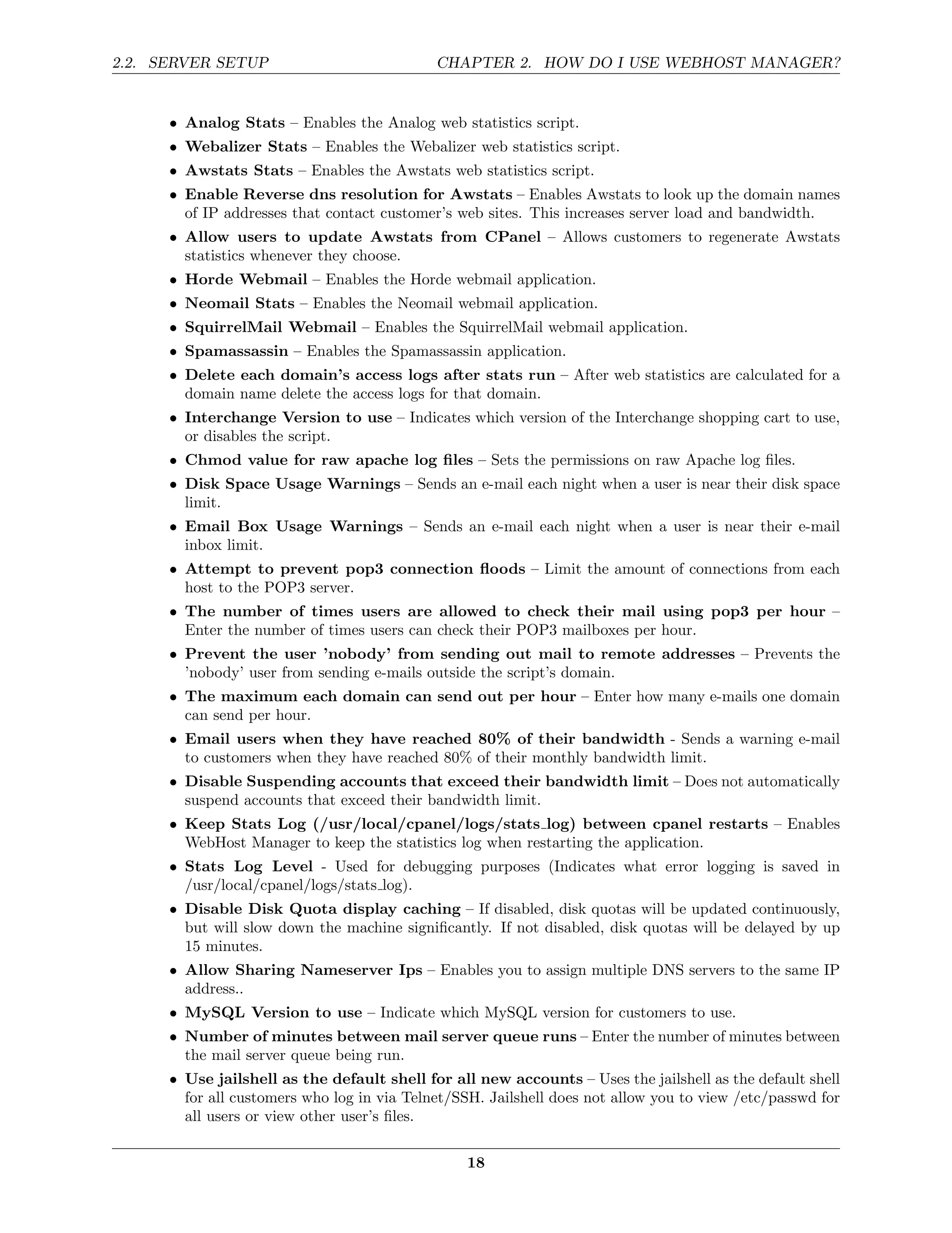 2.2. SERVER SETUP                            CHAPTER 2. HOW DO I USE WEBHOST MANAGER?


      • Analog Stats – Enables the Analog web statistics script.
      • Webalizer Stats – Enables the Webalizer web statistics script.
      • Awstats Stats – Enables the Awstats web statistics script.
      • Enable Reverse dns resolution for Awstats – Enables Awstats to look up the domain names
        of IP addresses that contact customer’s web sites. This increases server load and bandwidth.
      • Allow users to update Awstats from CPanel – Allows customers to regenerate Awstats
        statistics whenever they choose.
      • Horde Webmail – Enables the Horde webmail application.
      • Neomail Stats – Enables the Neomail webmail application.
      • SquirrelMail Webmail – Enables the SquirrelMail webmail application.
      • Spamassassin – Enables the Spamassassin application.
      • Delete each domain’s access logs after stats run – After web statistics are calculated for a
        domain name delete the access logs for that domain.
      • Interchange Version to use – Indicates which version of the Interchange shopping cart to use,
        or disables the script.
      • Chmod value for raw apache log ﬁles – Sets the permissions on raw Apache log ﬁles.
      • Disk Space Usage Warnings – Sends an e-mail each night when a user is near their disk space
        limit.
      • Email Box Usage Warnings – Sends an e-mail each night when a user is near their e-mail
        inbox limit.
      • Attempt to prevent pop3 connection ﬂoods – Limit the amount of connections from each
        host to the POP3 server.
      • The number of times users are allowed to check their mail using pop3 per hour –
        Enter the number of times users can check their POP3 mailboxes per hour.
      • Prevent the user ’nobody’ from sending out mail to remote addresses – Prevents the
        ’nobody’ user from sending e-mails outside the script’s domain.
      • The maximum each domain can send out per hour – Enter how many e-mails one domain
        can send per hour.
      • Email users when they have reached 80% of their bandwidth - Sends a warning e-mail
        to customers when they have reached 80% of their monthly bandwidth limit.
      • Disable Suspending accounts that exceed their bandwidth limit – Does not automatically
        suspend accounts that exceed their bandwidth limit.
      • Keep Stats Log (/usr/local/cpanel/logs/stats log) between cpanel restarts – Enables
        WebHost Manager to keep the statistics log when restarting the application.
      • Stats Log Level - Used for debugging purposes (Indicates what error logging is saved in
        /usr/local/cpanel/logs/stats log).
      • Disable Disk Quota display caching – If disabled, disk quotas will be updated continuously,
        but will slow down the machine signiﬁcantly. If not disabled, disk quotas will be delayed by up
        15 minutes.
      • Allow Sharing Nameserver Ips – Enables you to assign multiple DNS servers to the same IP
        address..
      • MySQL Version to use – Indicate which MySQL version for customers to use.
      • Number of minutes between mail server queue runs – Enter the number of minutes between
        the mail server queue being run.
      • Use jailshell as the default shell for all new accounts – Uses the jailshell as the default shell
        for all customers who log in via Telnet/SSH. Jailshell does not allow you to view /etc/passwd for
        all users or view other user’s ﬁles.

                                                 18
 