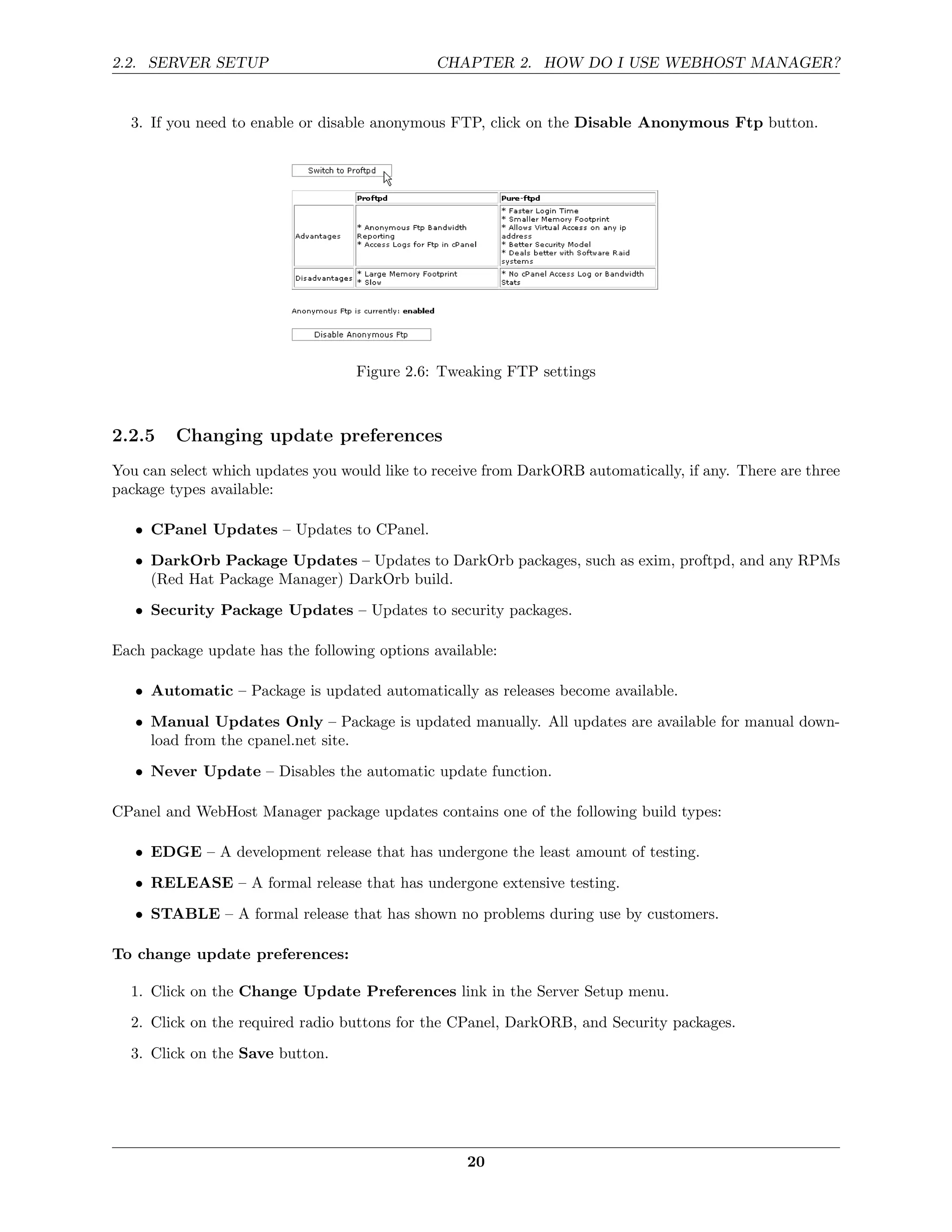 2.2. SERVER SETUP                              CHAPTER 2. HOW DO I USE WEBHOST MANAGER?


  3. If you need to enable or disable anonymous FTP, click on the Disable Anonymous Ftp button.




                                   Figure 2.6: Tweaking FTP settings



2.2.5    Changing update preferences
You can select which updates you would like to receive from DarkORB automatically, if any. There are three
package types available:

   • CPanel Updates – Updates to CPanel.
   • DarkOrb Package Updates – Updates to DarkOrb packages, such as exim, proftpd, and any RPMs
     (Red Hat Package Manager) DarkOrb build.
   • Security Package Updates – Updates to security packages.

Each package update has the following options available:

   • Automatic – Package is updated automatically as releases become available.
   • Manual Updates Only – Package is updated manually. All updates are available for manual down-
     load from the cpanel.net site.
   • Never Update – Disables the automatic update function.

CPanel and WebHost Manager package updates contains one of the following build types:

   • EDGE – A development release that has undergone the least amount of testing.
   • RELEASE – A formal release that has undergone extensive testing.
   • STABLE – A formal release that has shown no problems during use by customers.

To change update preferences:

  1. Click on the Change Update Preferences link in the Server Setup menu.

  2. Click on the required radio buttons for the CPanel, DarkORB, and Security packages.
  3. Click on the Save button.




                                                   20
 