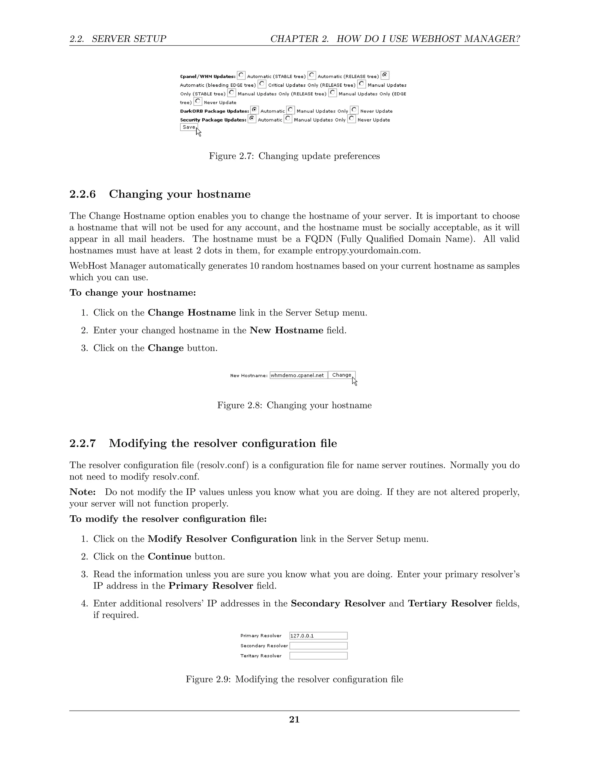 2.2. SERVER SETUP                              CHAPTER 2. HOW DO I USE WEBHOST MANAGER?




                                 Figure 2.7: Changing update preferences



2.2.6    Changing your hostname
The Change Hostname option enables you to change the hostname of your server. It is important to choose
a hostname that will not be used for any account, and the hostname must be socially acceptable, as it will
appear in all mail headers. The hostname must be a FQDN (Fully Qualiﬁed Domain Name). All valid
hostnames must have at least 2 dots in them, for example entropy.yourdomain.com.
WebHost Manager automatically generates 10 random hostnames based on your current hostname as samples
which you can use.
To change your hostname:

  1. Click on the Change Hostname link in the Server Setup menu.
  2. Enter your changed hostname in the New Hostname ﬁeld.
  3. Click on the Change button.




                                   Figure 2.8: Changing your hostname



2.2.7    Modifying the resolver conﬁguration ﬁle
The resolver conﬁguration ﬁle (resolv.conf) is a conﬁguration ﬁle for name server routines. Normally you do
not need to modify resolv.conf.
Note: Do not modify the IP values unless you know what you are doing. If they are not altered properly,
your server will not function properly.
To modify the resolver conﬁguration ﬁle:

  1. Click on the Modify Resolver Conﬁguration link in the Server Setup menu.
  2. Click on the Continue button.
  3. Read the information unless you are sure you know what you are doing. Enter your primary resolver’s
     IP address in the Primary Resolver ﬁeld.
  4. Enter additional resolvers’ IP addresses in the Secondary Resolver and Tertiary Resolver ﬁelds,
     if required.




                           Figure 2.9: Modifying the resolver conﬁguration ﬁle



                                                    21
 