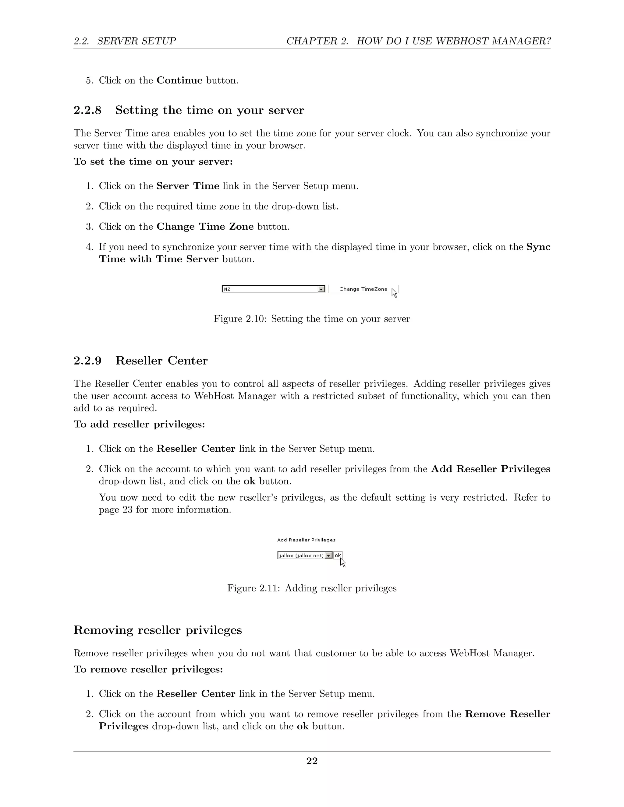 2.2. SERVER SETUP                                CHAPTER 2. HOW DO I USE WEBHOST MANAGER?


  5. Click on the Continue button.

2.2.8    Setting the time on your server
The Server Time area enables you to set the time zone for your server clock. You can also synchronize your
server time with the displayed time in your browser.
To set the time on your server:

  1. Click on the Server Time link in the Server Setup menu.
  2. Click on the required time zone in the drop-down list.
  3. Click on the Change Time Zone button.
  4. If you need to synchronize your server time with the displayed time in your browser, click on the Sync
     Time with Time Server button.




                                Figure 2.10: Setting the time on your server



2.2.9    Reseller Center
The Reseller Center enables you to control all aspects of reseller privileges. Adding reseller privileges gives
the user account access to WebHost Manager with a restricted subset of functionality, which you can then
add to as required.
To add reseller privileges:

  1. Click on the Reseller Center link in the Server Setup menu.
  2. Click on the account to which you want to add reseller privileges from the Add Reseller Privileges
     drop-down list, and click on the ok button.
     You now need to edit the new reseller’s privileges, as the default setting is very restricted. Refer to
     page 23 for more information.




                                   Figure 2.11: Adding reseller privileges



Removing reseller privileges
Remove reseller privileges when you do not want that customer to be able to access WebHost Manager.
To remove reseller privileges:

  1. Click on the Reseller Center link in the Server Setup menu.
  2. Click on the account from which you want to remove reseller privileges from the Remove Reseller
     Privileges drop-down list, and click on the ok button.


                                                      22
 