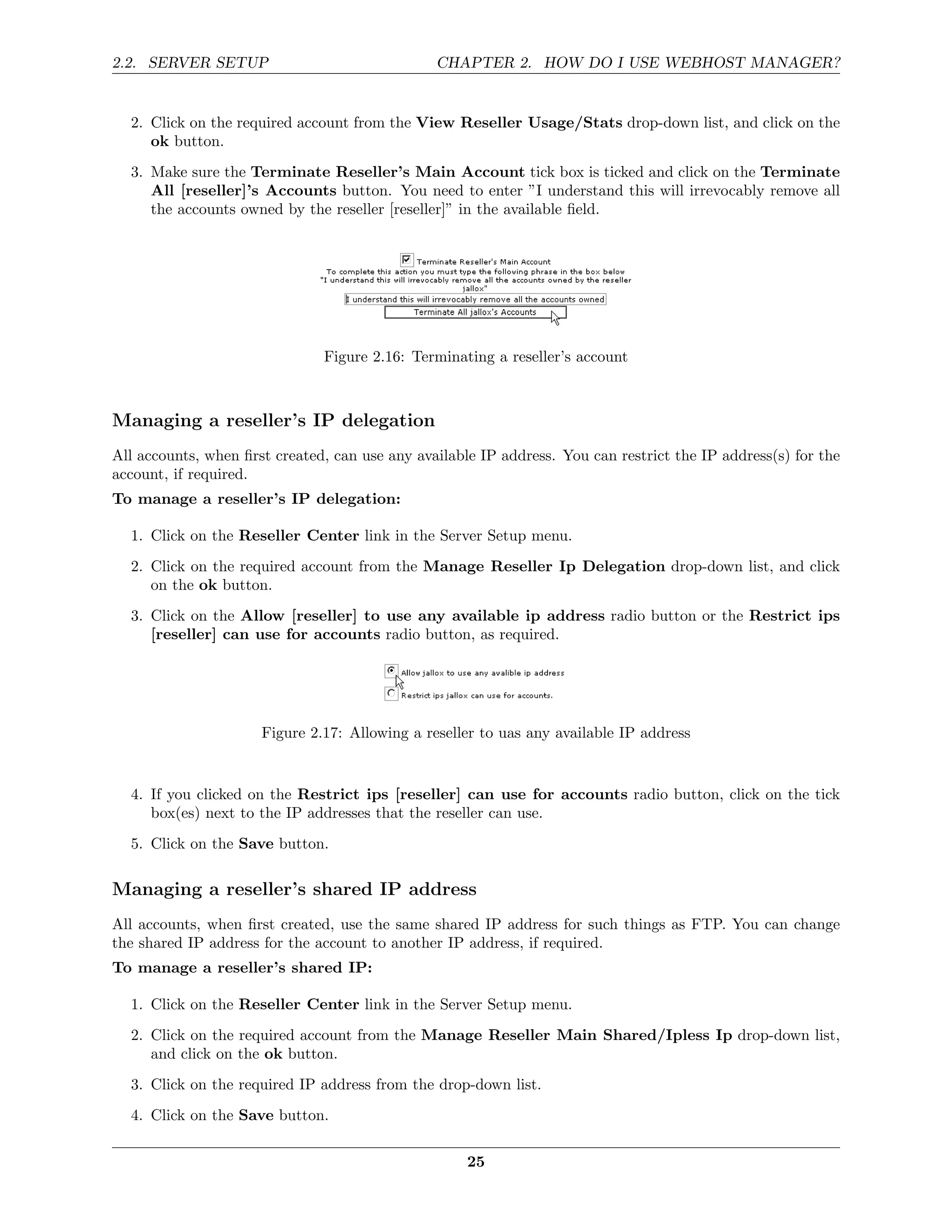 2.2. SERVER SETUP                               CHAPTER 2. HOW DO I USE WEBHOST MANAGER?


  2. Click on the required account from the View Reseller Usage/Stats drop-down list, and click on the
     ok button.
  3. Make sure the Terminate Reseller’s Main Account tick box is ticked and click on the Terminate
     All [reseller]’s Accounts button. You need to enter ”I understand this will irrevocably remove all
     the accounts owned by the reseller [reseller]” in the available ﬁeld.




                               Figure 2.16: Terminating a reseller’s account



Managing a reseller’s IP delegation
All accounts, when ﬁrst created, can use any available IP address. You can restrict the IP address(s) for the
account, if required.
To manage a reseller’s IP delegation:

  1. Click on the Reseller Center link in the Server Setup menu.
  2. Click on the required account from the Manage Reseller Ip Delegation drop-down list, and click
     on the ok button.
  3. Click on the Allow [reseller] to use any available ip address radio button or the Restrict ips
     [reseller] can use for accounts radio button, as required.




                      Figure 2.17: Allowing a reseller to uas any available IP address


  4. If you clicked on the Restrict ips [reseller] can use for accounts radio button, click on the tick
     box(es) next to the IP addresses that the reseller can use.
  5. Click on the Save button.

Managing a reseller’s shared IP address
All accounts, when ﬁrst created, use the same shared IP address for such things as FTP. You can change
the shared IP address for the account to another IP address, if required.
To manage a reseller’s shared IP:

  1. Click on the Reseller Center link in the Server Setup menu.
  2. Click on the required account from the Manage Reseller Main Shared/Ipless Ip drop-down list,
     and click on the ok button.
  3. Click on the required IP address from the drop-down list.
  4. Click on the Save button.

                                                     25
 