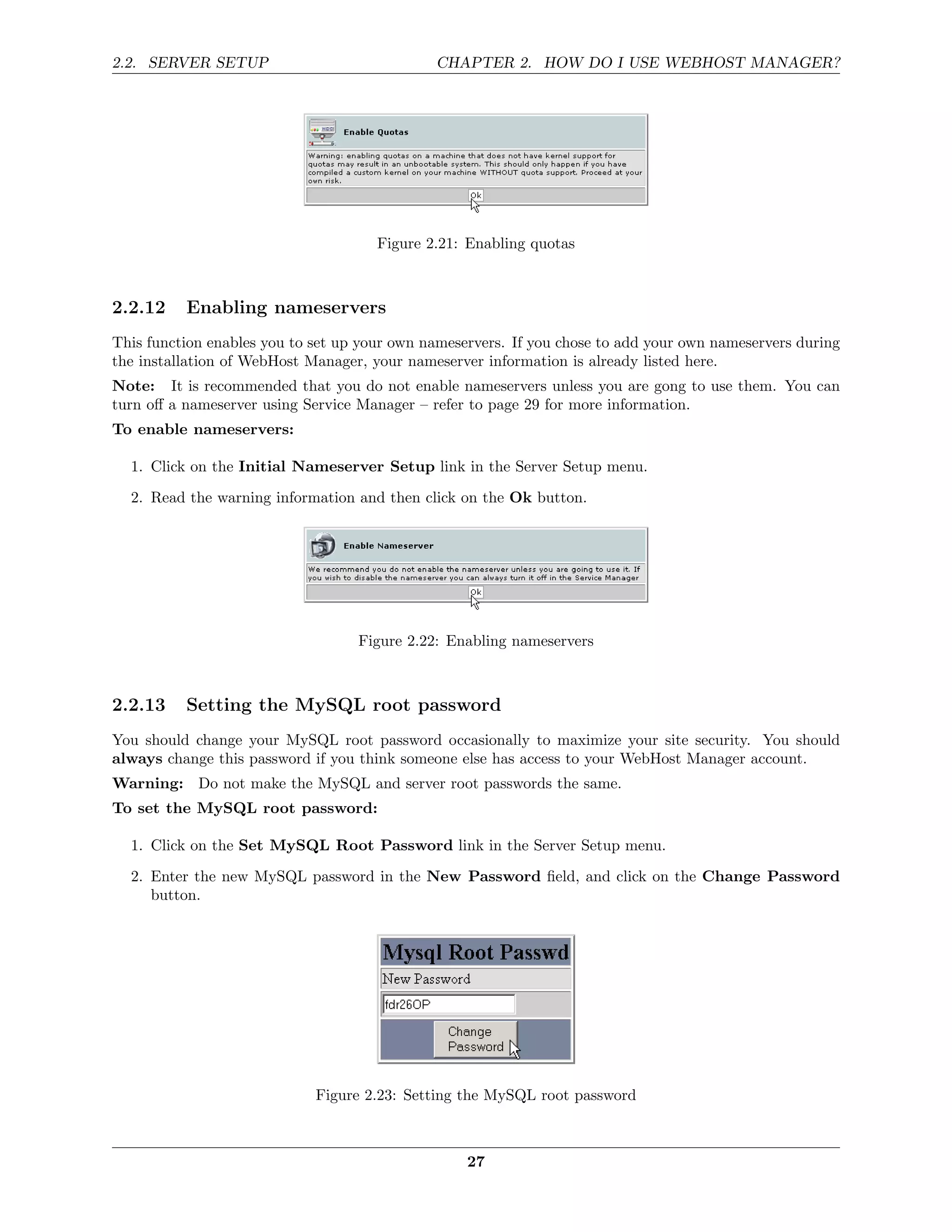 2.2. SERVER SETUP                             CHAPTER 2. HOW DO I USE WEBHOST MANAGER?




                                      Figure 2.21: Enabling quotas



2.2.12    Enabling nameservers
This function enables you to set up your own nameservers. If you chose to add your own nameservers during
the installation of WebHost Manager, your nameserver information is already listed here.
Note: It is recommended that you do not enable nameservers unless you are gong to use them. You can
turn oﬀ a nameserver using Service Manager – refer to page 29 for more information.
To enable nameservers:

  1. Click on the Initial Nameserver Setup link in the Server Setup menu.
  2. Read the warning information and then click on the Ok button.




                                   Figure 2.22: Enabling nameservers



2.2.13    Setting the MySQL root password
You should change your MySQL root password occasionally to maximize your site security. You should
always change this password if you think someone else has access to your WebHost Manager account.
Warning: Do not make the MySQL and server root passwords the same.
To set the MySQL root password:

  1. Click on the Set MySQL Root Password link in the Server Setup menu.
  2. Enter the new MySQL password in the New Password ﬁeld, and click on the Change Password
     button.




                             Figure 2.23: Setting the MySQL root password



                                                   27
 