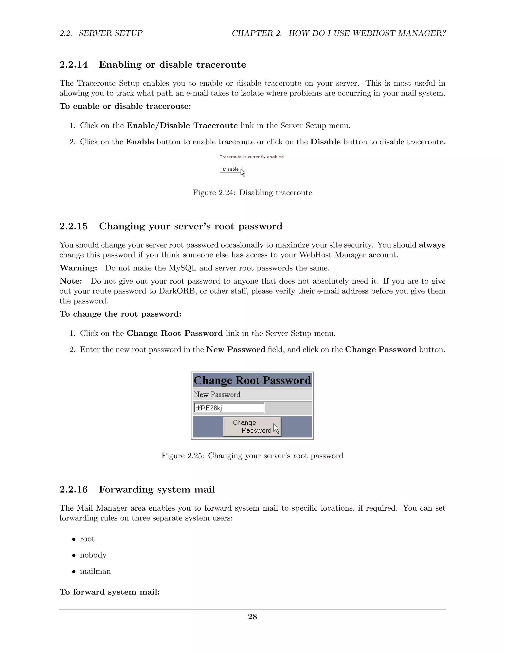 2.2. SERVER SETUP                               CHAPTER 2. HOW DO I USE WEBHOST MANAGER?


2.2.14      Enabling or disable traceroute
The Traceroute Setup enables you to enable or disable traceroute on your server. This is most useful in
allowing you to track what path an e-mail takes to isolate where problems are occurring in your mail system.
To enable or disable traceroute:

  1. Click on the Enable/Disable Traceroute link in the Server Setup menu.
  2. Click on the Enable button to enable traceroute or click on the Disable button to disable traceroute.




                                     Figure 2.24: Disabling traceroute



2.2.15      Changing your server’s root password
You should change your server root password occasionally to maximize your site security. You should always
change this password if you think someone else has access to your WebHost Manager account.
Warning: Do not make the MySQL and server root passwords the same.
Note: Do not give out your root password to anyone that does not absolutely need it. If you are to give
out your route password to DarkORB, or other staﬀ, please verify their e-mail address before you give them
the password.
To change the root password:

  1. Click on the Change Root Password link in the Server Setup menu.
  2. Enter the new root password in the New Password ﬁeld, and click on the Change Password button.




                            Figure 2.25: Changing your server’s root password



2.2.16      Forwarding system mail
The Mail Manager area enables you to forward system mail to speciﬁc locations, if required. You can set
forwarding rules on three separate system users:

   • root
   • nobody
   • mailman

To forward system mail:

                                                    28
 