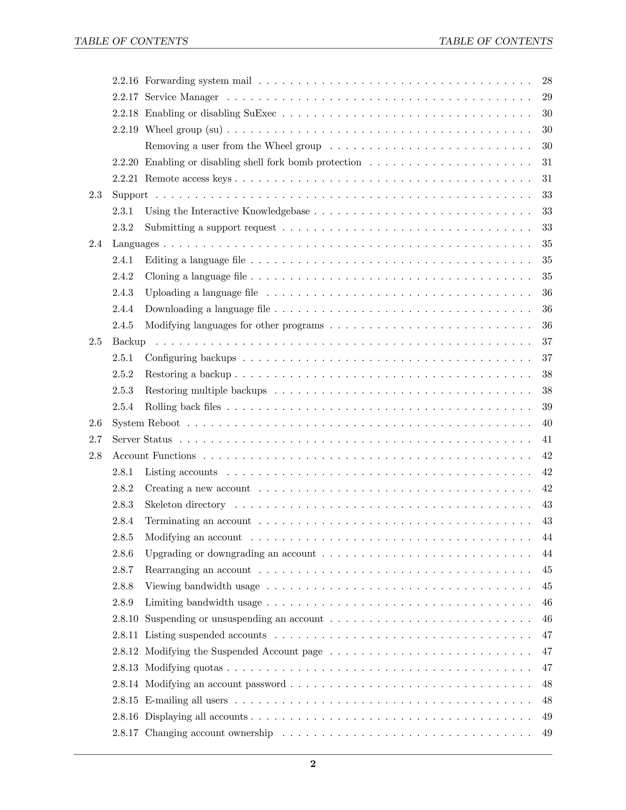TABLE OF CONTENTS                                                                       TABLE OF CONTENTS


        2.2.16 Forwarding system mail . . . . . . . . . . . . . . . . . . . . . . . . . . . . . . . . . . .       28
        2.2.17 Service Manager . . . . . . . . . . . . . . . . . . . . . . . . . . . . . . . . . . . . . . .      29
        2.2.18 Enabling or disabling SuExec . . . . . . . . . . . . . . . . . . . . . . . . . . . . . . . .       30
        2.2.19 Wheel group (su) . . . . . . . . . . . . . . . . . . . . . . . . . . . . . . . . . . . . . . .     30
                Removing a user from the Wheel group . . . . . . . . . . . . . . . . . . . . . . . . . .          30
        2.2.20 Enabling or disabling shell fork bomb protection . . . . . . . . . . . . . . . . . . . . .         31
        2.2.21 Remote access keys . . . . . . . . . . . . . . . . . . . . . . . . . . . . . . . . . . . . . .     31
  2.3   Support . . . . . . . . . . . . . . . . . . . . . . . . . . . . . . . . . . . . . . . . . . . . . . . .   33
        2.3.1   Using the Interactive Knowledgebase . . . . . . . . . . . . . . . . . . . . . . . . . . . .       33
        2.3.2   Submitting a support request . . . . . . . . . . . . . . . . . . . . . . . . . . . . . . . .      33
  2.4   Languages . . . . . . . . . . . . . . . . . . . . . . . . . . . . . . . . . . . . . . . . . . . . . . .   35
        2.4.1   Editing a language ﬁle . . . . . . . . . . . . . . . . . . . . . . . . . . . . . . . . . . . .    35
        2.4.2   Cloning a language ﬁle . . . . . . . . . . . . . . . . . . . . . . . . . . . . . . . . . . . .    35
        2.4.3   Uploading a language ﬁle . . . . . . . . . . . . . . . . . . . . . . . . . . . . . . . . . .      36
        2.4.4   Downloading a language ﬁle . . . . . . . . . . . . . . . . . . . . . . . . . . . . . . . . .      36
        2.4.5   Modifying languages for other programs . . . . . . . . . . . . . . . . . . . . . . . . . .        36
  2.5   Backup . . . . . . . . . . . . . . . . . . . . . . . . . . . . . . . . . . . . . . . . . . . . . . . .    37
        2.5.1   Conﬁguring backups . . . . . . . . . . . . . . . . . . . . . . . . . . . . . . . . . . . . .      37
        2.5.2   Restoring a backup . . . . . . . . . . . . . . . . . . . . . . . . . . . . . . . . . . . . . .    38
        2.5.3   Restoring multiple backups . . . . . . . . . . . . . . . . . . . . . . . . . . . . . . . . .      38
        2.5.4   Rolling back ﬁles . . . . . . . . . . . . . . . . . . . . . . . . . . . . . . . . . . . . . . .   39
  2.6   System Reboot . . . . . . . . . . . . . . . . . . . . . . . . . . . . . . . . . . . . . . . . . . . .     40
  2.7   Server Status . . . . . . . . . . . . . . . . . . . . . . . . . . . . . . . . . . . . . . . . . . . . .   41
  2.8   Account Functions . . . . . . . . . . . . . . . . . . . . . . . . . . . . . . . . . . . . . . . . . .     42
        2.8.1   Listing accounts . . . . . . . . . . . . . . . . . . . . . . . . . . . . . . . . . . . . . . .    42
        2.8.2   Creating a new account . . . . . . . . . . . . . . . . . . . . . . . . . . . . . . . . . . .      42
        2.8.3   Skeleton directory . . . . . . . . . . . . . . . . . . . . . . . . . . . . . . . . . . . . . .    43
        2.8.4   Terminating an account . . . . . . . . . . . . . . . . . . . . . . . . . . . . . . . . . . .      43
        2.8.5   Modifying an account . . . . . . . . . . . . . . . . . . . . . . . . . . . . . . . . . . . .      44
        2.8.6   Upgrading or downgrading an account . . . . . . . . . . . . . . . . . . . . . . . . . . .         44
        2.8.7   Rearranging an account . . . . . . . . . . . . . . . . . . . . . . . . . . . . . . . . . . .      45
        2.8.8   Viewing bandwidth usage . . . . . . . . . . . . . . . . . . . . . . . . . . . . . . . . . .       45
        2.8.9   Limiting bandwidth usage . . . . . . . . . . . . . . . . . . . . . . . . . . . . . . . . . .      46
        2.8.10 Suspending or unsuspending an account . . . . . . . . . . . . . . . . . . . . . . . . . .          46
        2.8.11 Listing suspended accounts . . . . . . . . . . . . . . . . . . . . . . . . . . . . . . . . .       47
        2.8.12 Modifying the Suspended Account page . . . . . . . . . . . . . . . . . . . . . . . . . .           47
        2.8.13 Modifying quotas . . . . . . . . . . . . . . . . . . . . . . . . . . . . . . . . . . . . . . .     47
        2.8.14 Modifying an account password . . . . . . . . . . . . . . . . . . . . . . . . . . . . . . .        48
        2.8.15 E-mailing all users . . . . . . . . . . . . . . . . . . . . . . . . . . . . . . . . . . . . . .    48
        2.8.16 Displaying all accounts . . . . . . . . . . . . . . . . . . . . . . . . . . . . . . . . . . . .    49
        2.8.17 Changing account ownership . . . . . . . . . . . . . . . . . . . . . . . . . . . . . . . .         49


                                                        2
 