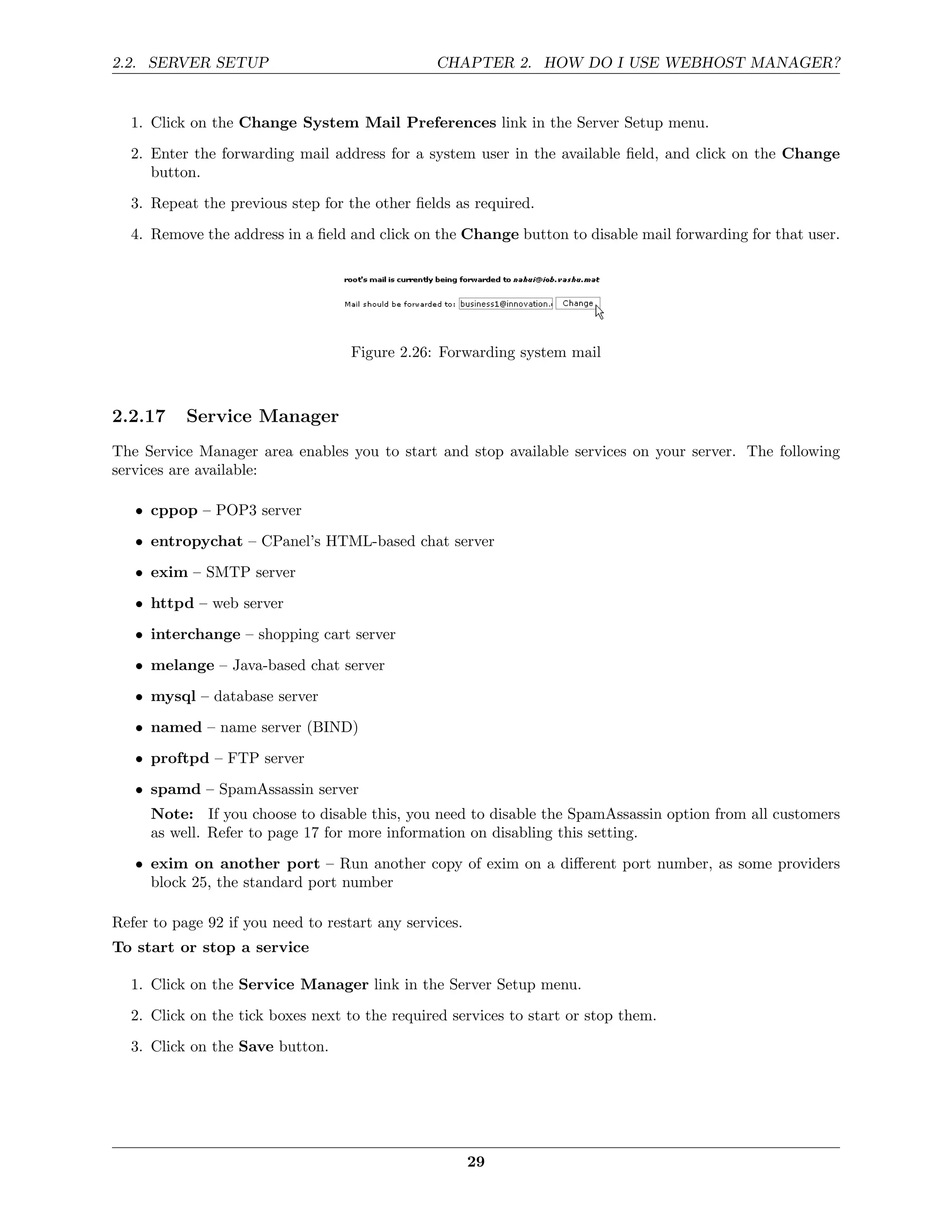 2.2. SERVER SETUP                                CHAPTER 2. HOW DO I USE WEBHOST MANAGER?


  1. Click on the Change System Mail Preferences link in the Server Setup menu.
  2. Enter the forwarding mail address for a system user in the available ﬁeld, and click on the Change
     button.
  3. Repeat the previous step for the other ﬁelds as required.

  4. Remove the address in a ﬁeld and click on the Change button to disable mail forwarding for that user.




                                    Figure 2.26: Forwarding system mail



2.2.17     Service Manager
The Service Manager area enables you to start and stop available services on your server. The following
services are available:

   • cppop – POP3 server
   • entropychat – CPanel’s HTML-based chat server
   • exim – SMTP server
   • httpd – web server
   • interchange – shopping cart server
   • melange – Java-based chat server
   • mysql – database server
   • named – name server (BIND)
   • proftpd – FTP server

   • spamd – SpamAssassin server
     Note: If you choose to disable this, you need to disable the SpamAssassin option from all customers
     as well. Refer to page 17 for more information on disabling this setting.
   • exim on another port – Run another copy of exim on a diﬀerent port number, as some providers
     block 25, the standard port number

Refer to page 92 if you need to restart any services.
To start or stop a service

  1. Click on the Service Manager link in the Server Setup menu.
  2. Click on the tick boxes next to the required services to start or stop them.
  3. Click on the Save button.




                                                        29
 
