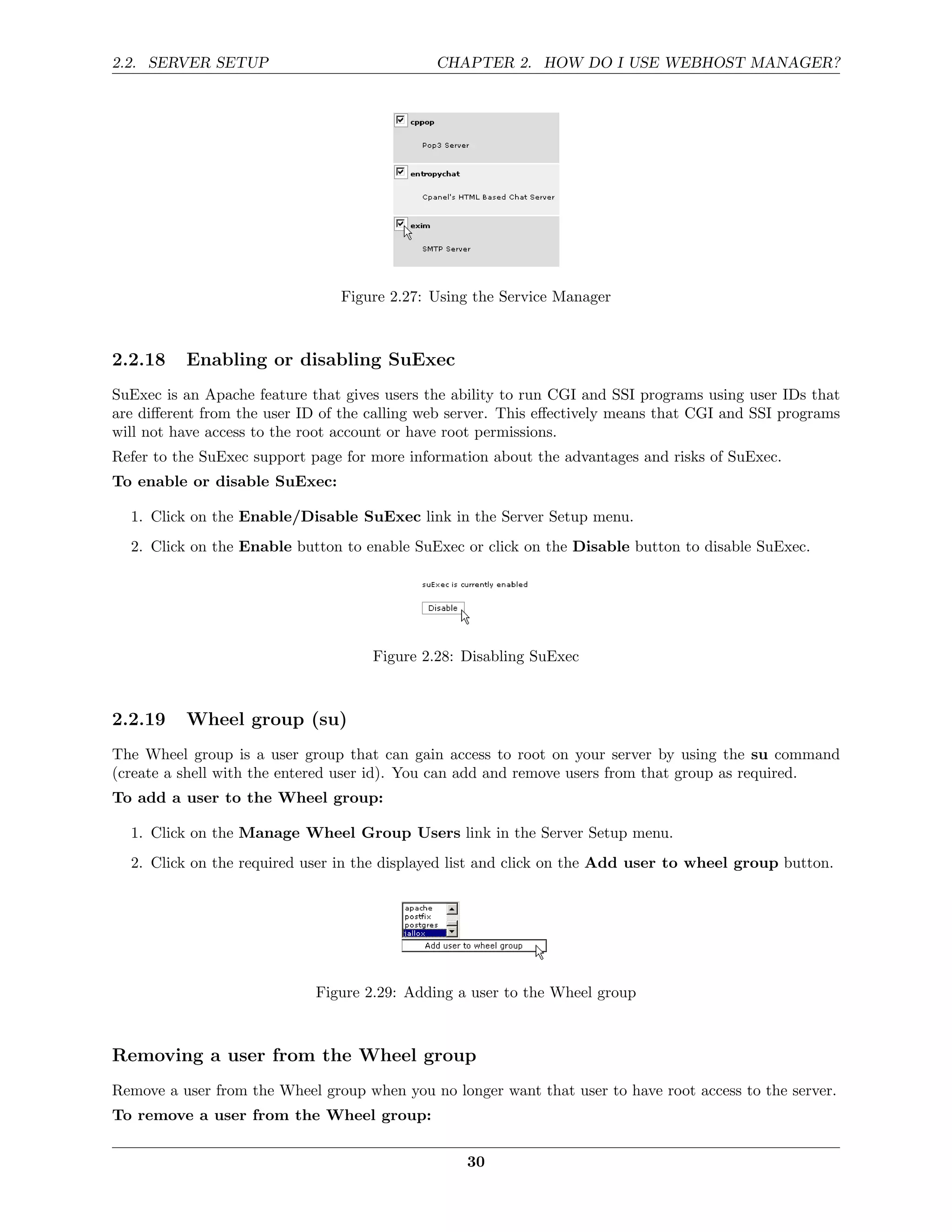 2.2. SERVER SETUP                             CHAPTER 2. HOW DO I USE WEBHOST MANAGER?




                                Figure 2.27: Using the Service Manager



2.2.18    Enabling or disabling SuExec
SuExec is an Apache feature that gives users the ability to run CGI and SSI programs using user IDs that
are diﬀerent from the user ID of the calling web server. This eﬀectively means that CGI and SSI programs
will not have access to the root account or have root permissions.
Refer to the SuExec support page for more information about the advantages and risks of SuExec.
To enable or disable SuExec:

  1. Click on the Enable/Disable SuExec link in the Server Setup menu.
  2. Click on the Enable button to enable SuExec or click on the Disable button to disable SuExec.




                                     Figure 2.28: Disabling SuExec



2.2.19    Wheel group (su)
The Wheel group is a user group that can gain access to root on your server by using the su command
(create a shell with the entered user id). You can add and remove users from that group as required.
To add a user to the Wheel group:

  1. Click on the Manage Wheel Group Users link in the Server Setup menu.
  2. Click on the required user in the displayed list and click on the Add user to wheel group button.




                             Figure 2.29: Adding a user to the Wheel group



Removing a user from the Wheel group
Remove a user from the Wheel group when you no longer want that user to have root access to the server.
To remove a user from the Wheel group:

                                                  30
 