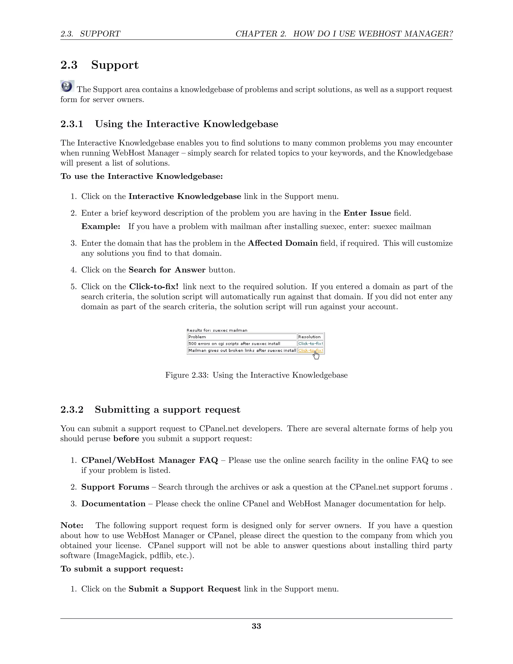 2.3. SUPPORT                                    CHAPTER 2. HOW DO I USE WEBHOST MANAGER?


2.3     Support
    The Support area contains a knowledgebase of problems and script solutions, as well as a support request
form for server owners.

2.3.1    Using the Interactive Knowledgebase
The Interactive Knowledgebase enables you to ﬁnd solutions to many common problems you may encounter
when running WebHost Manager – simply search for related topics to your keywords, and the Knowledgebase
will present a list of solutions.
To use the Interactive Knowledgebase:

  1. Click on the Interactive Knowledgebase link in the Support menu.
  2. Enter a brief keyword description of the problem you are having in the Enter Issue ﬁeld.
      Example: If you have a problem with mailman after installing suexec, enter: suexec mailman
  3. Enter the domain that has the problem in the Aﬀected Domain ﬁeld, if required. This will customize
     any solutions you ﬁnd to that domain.

  4. Click on the Search for Answer button.
  5. Click on the Click-to-ﬁx! link next to the required solution. If you entered a domain as part of the
     search criteria, the solution script will automatically run against that domain. If you did not enter any
     domain as part of the search criteria, the solution script will run against your account.




                            Figure 2.33: Using the Interactive Knowledgebase



2.3.2    Submitting a support request
You can submit a support request to CPanel.net developers. There are several alternate forms of help you
should peruse before you submit a support request:

  1. CPanel/WebHost Manager FAQ – Please use the online search facility in the online FAQ to see
     if your problem is listed.
  2. Support Forums – Search through the archives or ask a question at the CPanel.net support forums .
  3. Documentation – Please check the online CPanel and WebHost Manager documentation for help.

Note: The following support request form is designed only for server owners. If you have a question
about how to use WebHost Manager or CPanel, please direct the question to the company from which you
obtained your license. CPanel support will not be able to answer questions about installing third party
software (ImageMagick, pdﬂib, etc.).
To submit a support request:

  1. Click on the Submit a Support Request link in the Support menu.



                                                     33
 