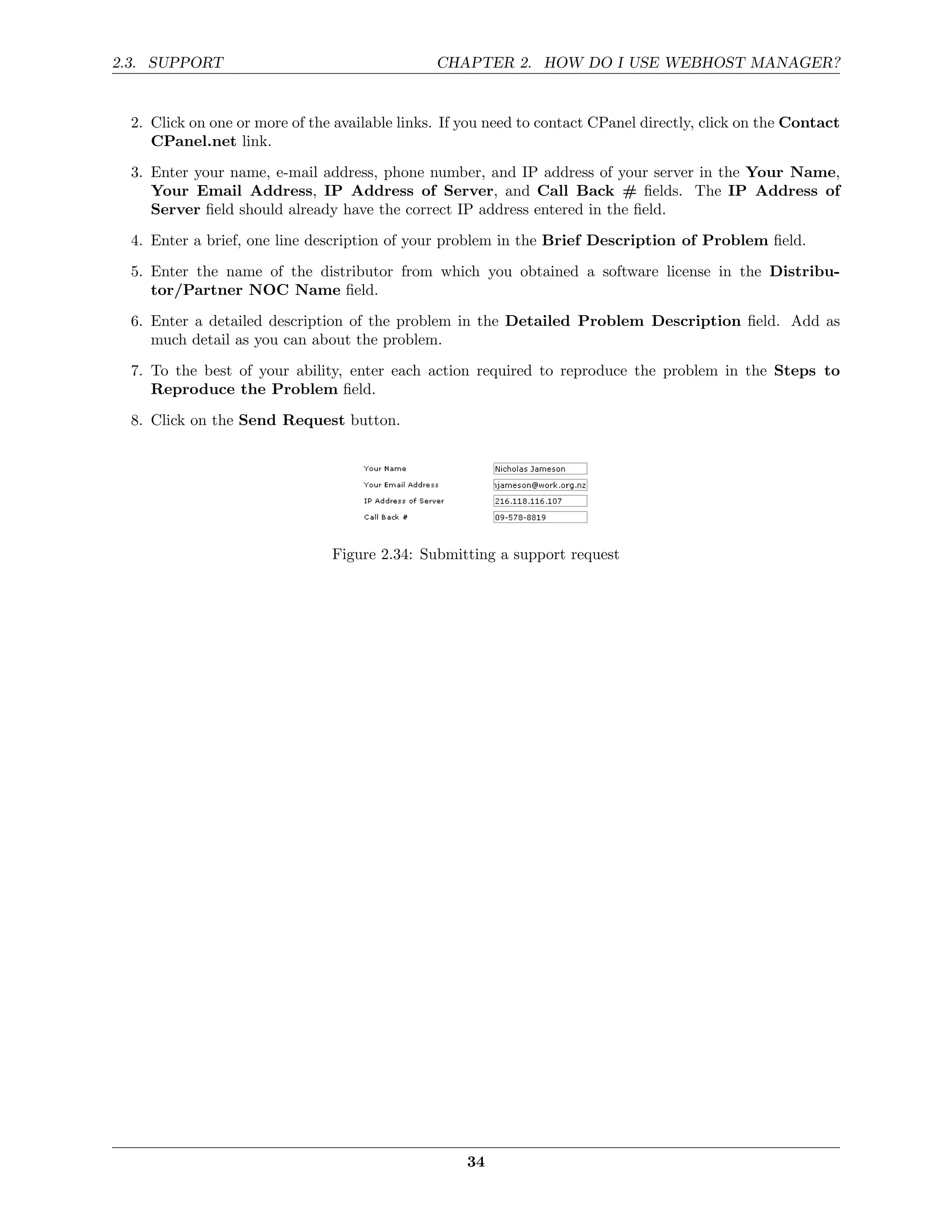 2.3. SUPPORT                                    CHAPTER 2. HOW DO I USE WEBHOST MANAGER?


  2. Click on one or more of the available links. If you need to contact CPanel directly, click on the Contact
     CPanel.net link.
  3. Enter your name, e-mail address, phone number, and IP address of your server in the Your Name,
     Your Email Address, IP Address of Server, and Call Back # ﬁelds. The IP Address of
     Server ﬁeld should already have the correct IP address entered in the ﬁeld.
  4. Enter a brief, one line description of your problem in the Brief Description of Problem ﬁeld.
  5. Enter the name of the distributor from which you obtained a software license in the Distribu-
     tor/Partner NOC Name ﬁeld.
  6. Enter a detailed description of the problem in the Detailed Problem Description ﬁeld. Add as
     much detail as you can about the problem.
  7. To the best of your ability, enter each action required to reproduce the problem in the Steps to
     Reproduce the Problem ﬁeld.
  8. Click on the Send Request button.




                                Figure 2.34: Submitting a support request




                                                     34
 