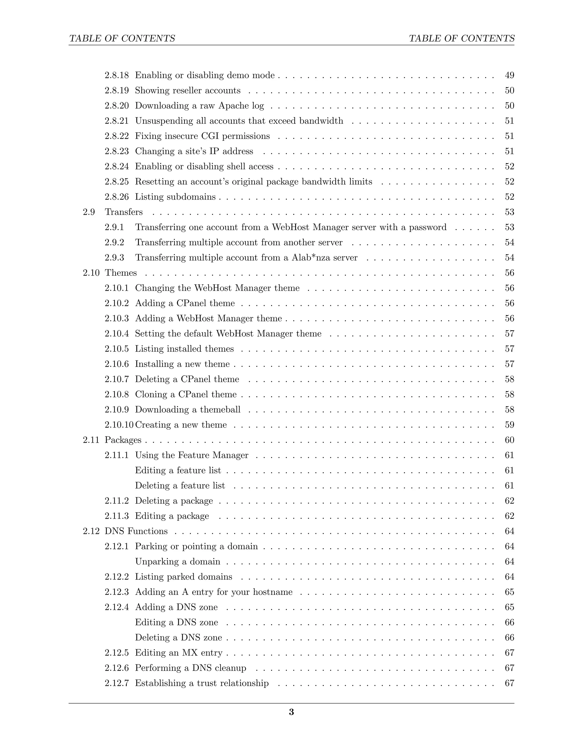 TABLE OF CONTENTS                                                                        TABLE OF CONTENTS


        2.8.18 Enabling or disabling demo mode . . . . . . . . . . . . . . . . . . . . . . . . . . . . . .          49
        2.8.19 Showing reseller accounts . . . . . . . . . . . . . . . . . . . . . . . . . . . . . . . . . .        50
        2.8.20 Downloading a raw Apache log . . . . . . . . . . . . . . . . . . . . . . . . . . . . . . .           50
        2.8.21 Unsuspending all accounts that exceed bandwidth . . . . . . . . . . . . . . . . . . . .              51
        2.8.22 Fixing insecure CGI permissions . . . . . . . . . . . . . . . . . . . . . . . . . . . . . .          51
        2.8.23 Changing a site’s IP address       . . . . . . . . . . . . . . . . . . . . . . . . . . . . . . . .   51
        2.8.24 Enabling or disabling shell access . . . . . . . . . . . . . . . . . . . . . . . . . . . . . .       52
        2.8.25 Resetting an account’s original package bandwidth limits . . . . . . . . . . . . . . . .             52
        2.8.26 Listing subdomains . . . . . . . . . . . . . . . . . . . . . . . . . . . . . . . . . . . . . .       52
  2.9   Transfers . . . . . . . . . . . . . . . . . . . . . . . . . . . . . . . . . . . . . . . . . . . . . . .     53
        2.9.1   Transferring one account from a WebHost Manager server with a password . . . . . .                  53
        2.9.2   Transferring multiple account from another server . . . . . . . . . . . . . . . . . . . .           54
        2.9.3   Transferring multiple account from a Alab*nza server . . . . . . . . . . . . . . . . . .            54
  2.10 Themes . . . . . . . . . . . . . . . . . . . . . . . . . . . . . . . . . . . . . . . . . . . . . . . .       56
        2.10.1 Changing the WebHost Manager theme . . . . . . . . . . . . . . . . . . . . . . . . . .               56
        2.10.2 Adding a CPanel theme . . . . . . . . . . . . . . . . . . . . . . . . . . . . . . . . . . .          56
        2.10.3 Adding a WebHost Manager theme . . . . . . . . . . . . . . . . . . . . . . . . . . . . .             56
        2.10.4 Setting the default WebHost Manager theme . . . . . . . . . . . . . . . . . . . . . . .              57
        2.10.5 Listing installed themes . . . . . . . . . . . . . . . . . . . . . . . . . . . . . . . . . . .       57
        2.10.6 Installing a new theme . . . . . . . . . . . . . . . . . . . . . . . . . . . . . . . . . . . .       57
        2.10.7 Deleting a CPanel theme . . . . . . . . . . . . . . . . . . . . . . . . . . . . . . . . . .          58
        2.10.8 Cloning a CPanel theme . . . . . . . . . . . . . . . . . . . . . . . . . . . . . . . . . . .         58
        2.10.9 Downloading a themeball . . . . . . . . . . . . . . . . . . . . . . . . . . . . . . . . . .          58
        2.10.10 Creating a new theme . . . . . . . . . . . . . . . . . . . . . . . . . . . . . . . . . . . .        59
  2.11 Packages . . . . . . . . . . . . . . . . . . . . . . . . . . . . . . . . . . . . . . . . . . . . . . . .     60
        2.11.1 Using the Feature Manager . . . . . . . . . . . . . . . . . . . . . . . . . . . . . . . . .          61
                Editing a feature list . . . . . . . . . . . . . . . . . . . . . . . . . . . . . . . . . . . . .    61
                Deleting a feature list . . . . . . . . . . . . . . . . . . . . . . . . . . . . . . . . . . . .     61
        2.11.2 Deleting a package . . . . . . . . . . . . . . . . . . . . . . . . . . . . . . . . . . . . . .       62
        2.11.3 Editing a package      . . . . . . . . . . . . . . . . . . . . . . . . . . . . . . . . . . . . . .   62
  2.12 DNS Functions . . . . . . . . . . . . . . . . . . . . . . . . . . . . . . . . . . . . . . . . . . . .        64
        2.12.1 Parking or pointing a domain . . . . . . . . . . . . . . . . . . . . . . . . . . . . . . . .         64
                Unparking a domain . . . . . . . . . . . . . . . . . . . . . . . . . . . . . . . . . . . . .        64
        2.12.2 Listing parked domains . . . . . . . . . . . . . . . . . . . . . . . . . . . . . . . . . . .         64
        2.12.3 Adding an A entry for your hostname . . . . . . . . . . . . . . . . . . . . . . . . . . .            65
        2.12.4 Adding a DNS zone . . . . . . . . . . . . . . . . . . . . . . . . . . . . . . . . . . . . .          65
                Editing a DNS zone . . . . . . . . . . . . . . . . . . . . . . . . . . . . . . . . . . . . .        66
                Deleting a DNS zone . . . . . . . . . . . . . . . . . . . . . . . . . . . . . . . . . . . . .       66
        2.12.5 Editing an MX entry . . . . . . . . . . . . . . . . . . . . . . . . . . . . . . . . . . . . .        67
        2.12.6 Performing a DNS cleanup . . . . . . . . . . . . . . . . . . . . . . . . . . . . . . . . .           67
        2.12.7 Establishing a trust relationship . . . . . . . . . . . . . . . . . . . . . . . . . . . . . .        67


                                                         3
 