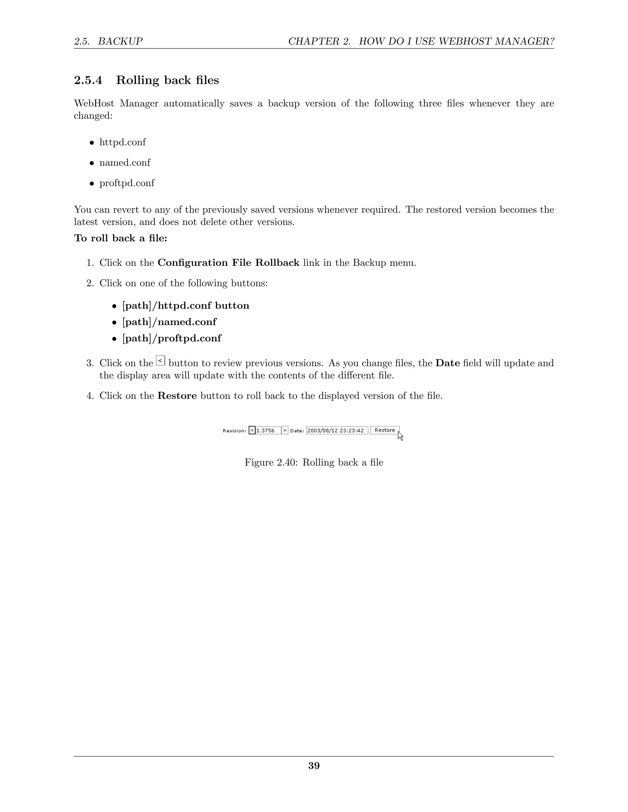 2.5. BACKUP                                    CHAPTER 2. HOW DO I USE WEBHOST MANAGER?


2.5.4    Rolling back ﬁles
WebHost Manager automatically saves a backup version of the following three ﬁles whenever they are
changed:

   • httpd.conf

   • named.conf
   • proftpd.conf

You can revert to any of the previously saved versions whenever required. The restored version becomes the
latest version, and does not delete other versions.
To roll back a ﬁle:

  1. Click on the Conﬁguration File Rollback link in the Backup menu.
  2. Click on one of the following buttons:

        • [path]/httpd.conf button
        • [path]/named.conf
        • [path]/proftpd.conf

  3. Click on the button to review previous versions. As you change ﬁles, the Date ﬁeld will update and
     the display area will update with the contents of the diﬀerent ﬁle.

  4. Click on the Restore button to roll back to the displayed version of the ﬁle.




                                     Figure 2.40: Rolling back a ﬁle




                                                   39
 