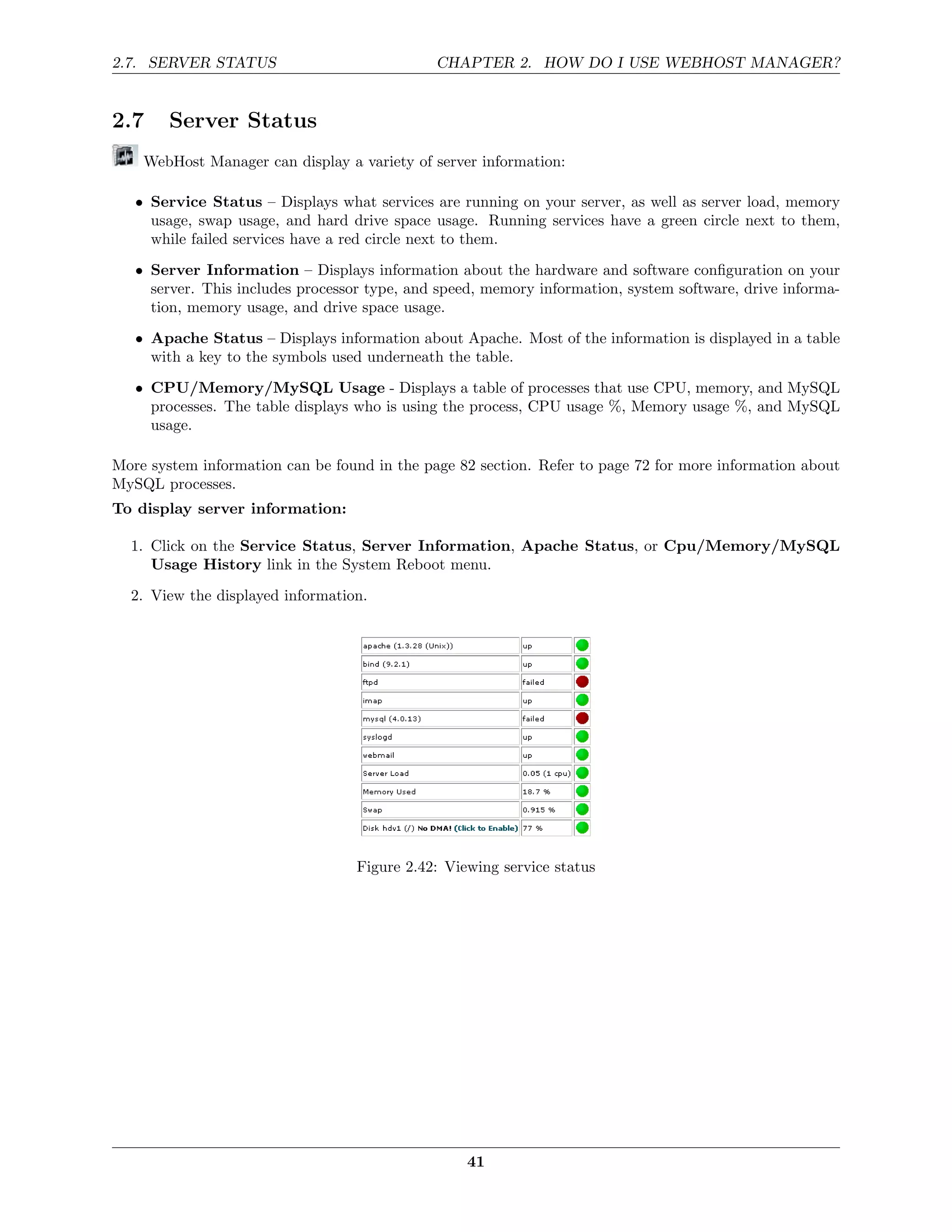 2.7. SERVER STATUS                            CHAPTER 2. HOW DO I USE WEBHOST MANAGER?


2.7     Server Status
    WebHost Manager can display a variety of server information:

   • Service Status – Displays what services are running on your server, as well as server load, memory
     usage, swap usage, and hard drive space usage. Running services have a green circle next to them,
     while failed services have a red circle next to them.
   • Server Information – Displays information about the hardware and software conﬁguration on your
     server. This includes processor type, and speed, memory information, system software, drive informa-
     tion, memory usage, and drive space usage.
   • Apache Status – Displays information about Apache. Most of the information is displayed in a table
     with a key to the symbols used underneath the table.
   • CPU/Memory/MySQL Usage - Displays a table of processes that use CPU, memory, and MySQL
     processes. The table displays who is using the process, CPU usage %, Memory usage %, and MySQL
     usage.

More system information can be found in the page 82 section. Refer to page 72 for more information about
MySQL processes.
To display server information:

  1. Click on the Service Status, Server Information, Apache Status, or Cpu/Memory/MySQL
     Usage History link in the System Reboot menu.
  2. View the displayed information.




                                   Figure 2.42: Viewing service status




                                                   41
 