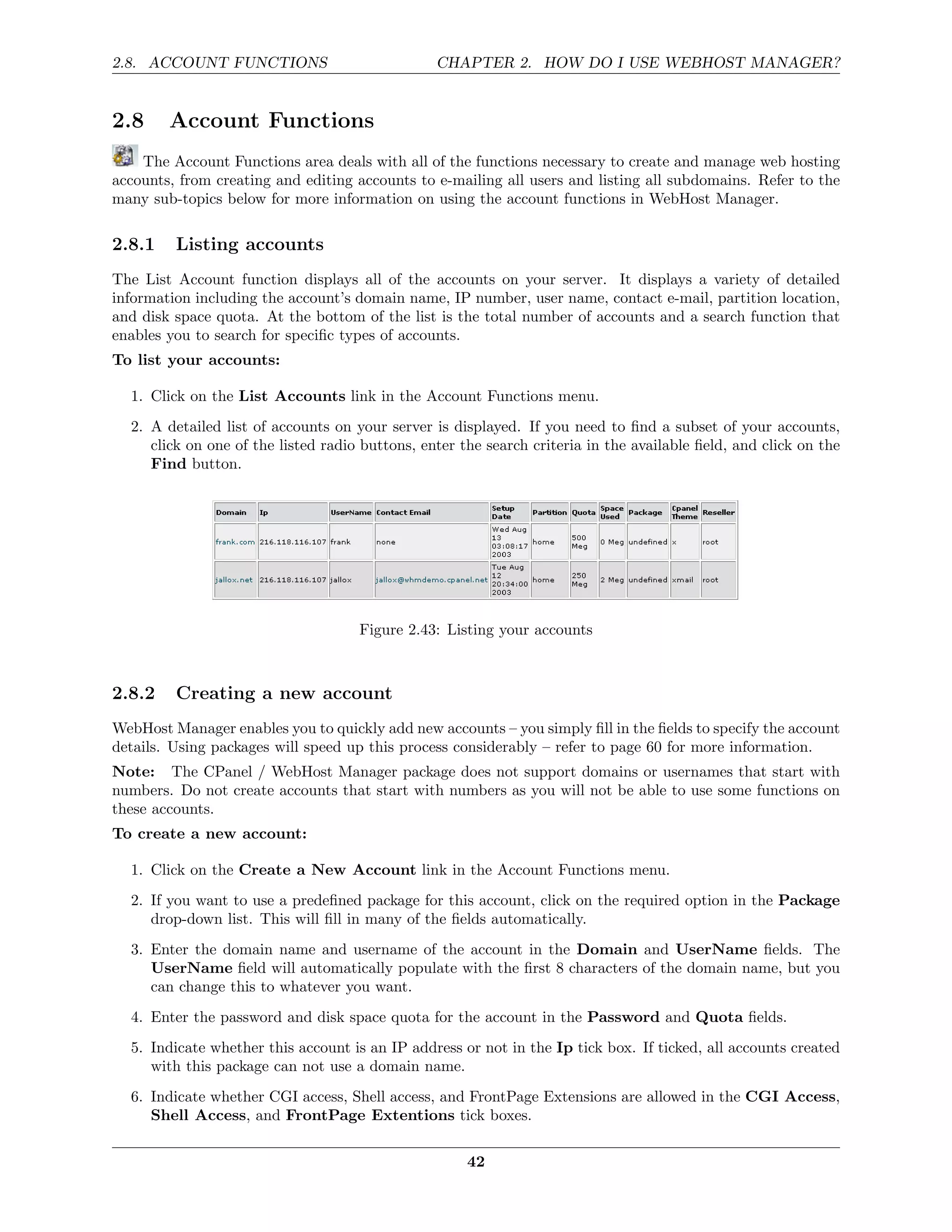 2.8. ACCOUNT FUNCTIONS                           CHAPTER 2. HOW DO I USE WEBHOST MANAGER?


2.8     Account Functions
    The Account Functions area deals with all of the functions necessary to create and manage web hosting
accounts, from creating and editing accounts to e-mailing all users and listing all subdomains. Refer to the
many sub-topics below for more information on using the account functions in WebHost Manager.

2.8.1    Listing accounts
The List Account function displays all of the accounts on your server. It displays a variety of detailed
information including the account’s domain name, IP number, user name, contact e-mail, partition location,
and disk space quota. At the bottom of the list is the total number of accounts and a search function that
enables you to search for speciﬁc types of accounts.
To list your accounts:

  1. Click on the List Accounts link in the Account Functions menu.
  2. A detailed list of accounts on your server is displayed. If you need to ﬁnd a subset of your accounts,
     click on one of the listed radio buttons, enter the search criteria in the available ﬁeld, and click on the
     Find button.




                                     Figure 2.43: Listing your accounts



2.8.2    Creating a new account
WebHost Manager enables you to quickly add new accounts – you simply ﬁll in the ﬁelds to specify the account
details. Using packages will speed up this process considerably – refer to page 60 for more information.
Note: The CPanel / WebHost Manager package does not support domains or usernames that start with
numbers. Do not create accounts that start with numbers as you will not be able to use some functions on
these accounts.
To create a new account:

  1. Click on the Create a New Account link in the Account Functions menu.
  2. If you want to use a predeﬁned package for this account, click on the required option in the Package
     drop-down list. This will ﬁll in many of the ﬁelds automatically.
  3. Enter the domain name and username of the account in the Domain and UserName ﬁelds. The
     UserName ﬁeld will automatically populate with the ﬁrst 8 characters of the domain name, but you
     can change this to whatever you want.
  4. Enter the password and disk space quota for the account in the Password and Quota ﬁelds.
  5. Indicate whether this account is an IP address or not in the Ip tick box. If ticked, all accounts created
     with this package can not use a domain name.
  6. Indicate whether CGI access, Shell access, and FrontPage Extensions are allowed in the CGI Access,
     Shell Access, and FrontPage Extentions tick boxes.

                                                      42
 