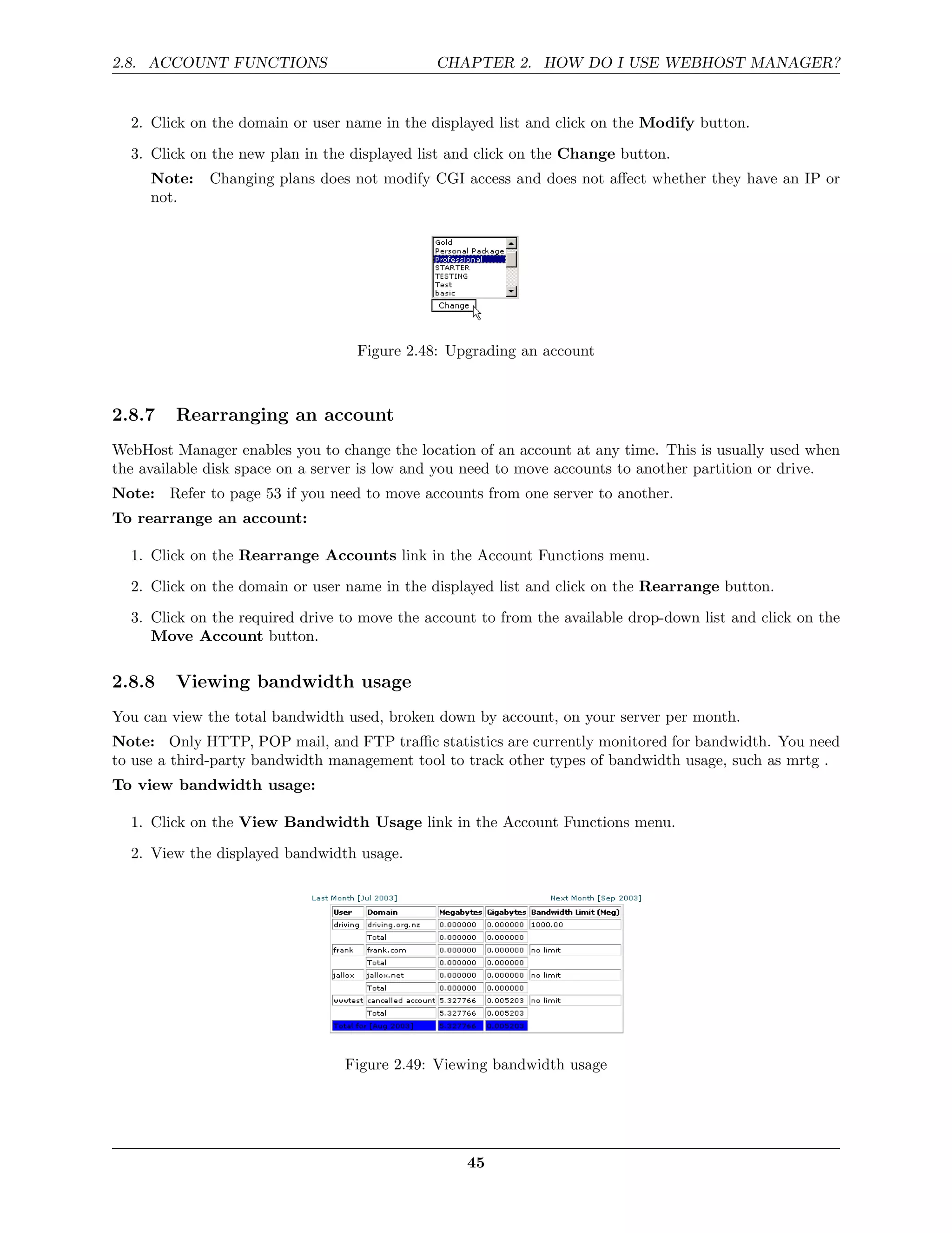 2.8. ACCOUNT FUNCTIONS                        CHAPTER 2. HOW DO I USE WEBHOST MANAGER?


  2. Click on the domain or user name in the displayed list and click on the Modify button.
  3. Click on the new plan in the displayed list and click on the Change button.
     Note:   Changing plans does not modify CGI access and does not aﬀect whether they have an IP or
     not.




                                   Figure 2.48: Upgrading an account



2.8.7    Rearranging an account
WebHost Manager enables you to change the location of an account at any time. This is usually used when
the available disk space on a server is low and you need to move accounts to another partition or drive.
Note: Refer to page 53 if you need to move accounts from one server to another.
To rearrange an account:

  1. Click on the Rearrange Accounts link in the Account Functions menu.
  2. Click on the domain or user name in the displayed list and click on the Rearrange button.
  3. Click on the required drive to move the account to from the available drop-down list and click on the
     Move Account button.

2.8.8    Viewing bandwidth usage
You can view the total bandwidth used, broken down by account, on your server per month.
Note: Only HTTP, POP mail, and FTP traﬃc statistics are currently monitored for bandwidth. You need
to use a third-party bandwidth management tool to track other types of bandwidth usage, such as mrtg .
To view bandwidth usage:

  1. Click on the View Bandwidth Usage link in the Account Functions menu.
  2. View the displayed bandwidth usage.




                                 Figure 2.49: Viewing bandwidth usage




                                                   45
 