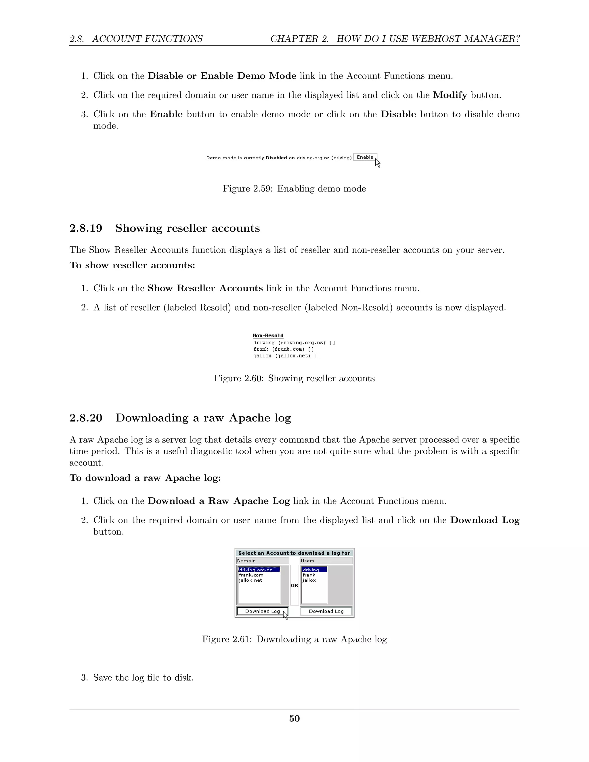 2.8. ACCOUNT FUNCTIONS                          CHAPTER 2. HOW DO I USE WEBHOST MANAGER?


  1. Click on the Disable or Enable Demo Mode link in the Account Functions menu.
  2. Click on the required domain or user name in the displayed list and click on the Modify button.
  3. Click on the Enable button to enable demo mode or click on the Disable button to disable demo
     mode.




                                     Figure 2.59: Enabling demo mode



2.8.19     Showing reseller accounts
The Show Reseller Accounts function displays a list of reseller and non-reseller accounts on your server.
To show reseller accounts:

  1. Click on the Show Reseller Accounts link in the Account Functions menu.
  2. A list of reseller (labeled Resold) and non-reseller (labeled Non-Resold) accounts is now displayed.




                                   Figure 2.60: Showing reseller accounts



2.8.20     Downloading a raw Apache log
A raw Apache log is a server log that details every command that the Apache server processed over a speciﬁc
time period. This is a useful diagnostic tool when you are not quite sure what the problem is with a speciﬁc
account.
To download a raw Apache log:

  1. Click on the Download a Raw Apache Log link in the Account Functions menu.
  2. Click on the required domain or user name from the displayed list and click on the Download Log
     button.




                                 Figure 2.61: Downloading a raw Apache log


  3. Save the log ﬁle to disk.



                                                    50
 