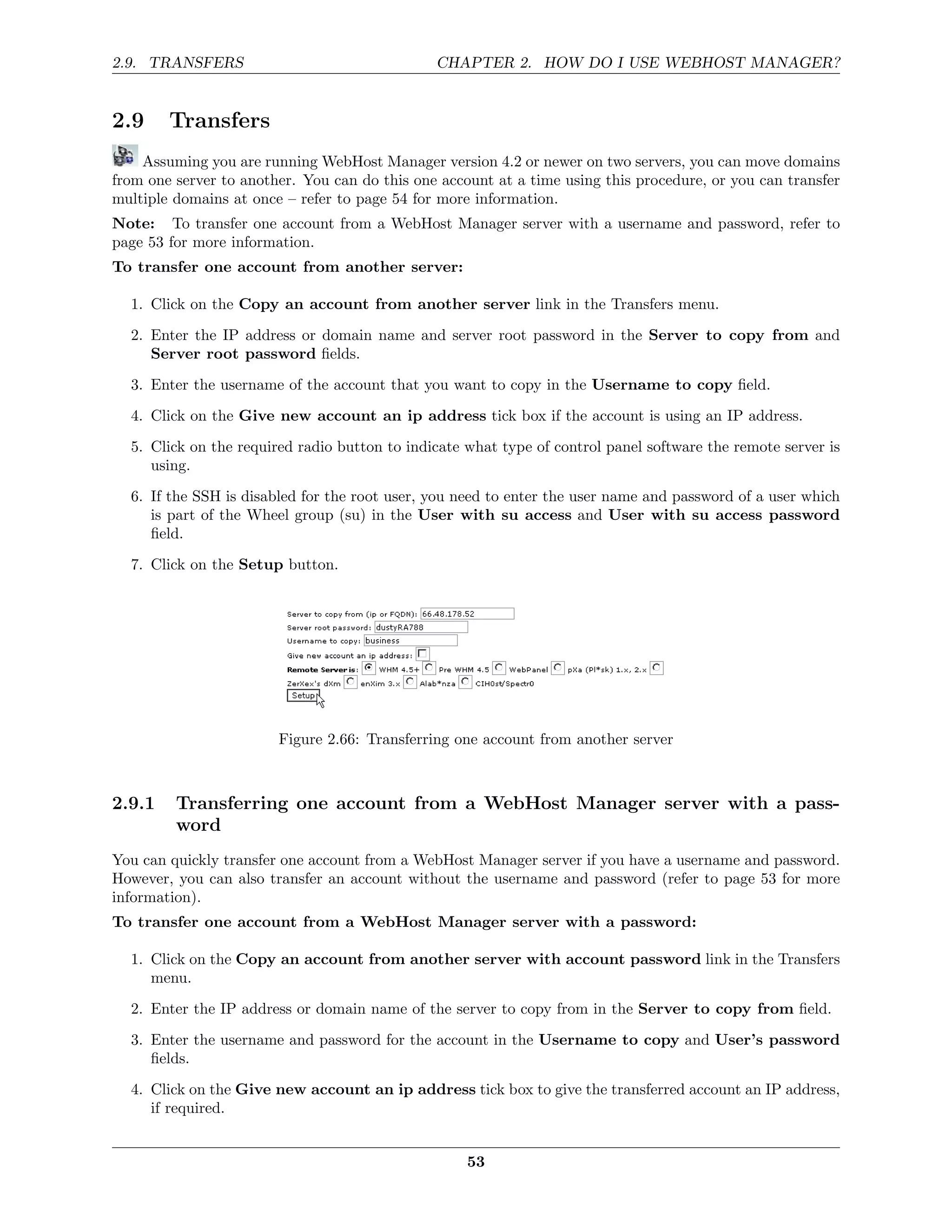 2.9. TRANSFERS                                 CHAPTER 2. HOW DO I USE WEBHOST MANAGER?


2.9     Transfers
    Assuming you are running WebHost Manager version 4.2 or newer on two servers, you can move domains
from one server to another. You can do this one account at a time using this procedure, or you can transfer
multiple domains at once – refer to page 54 for more information.
Note: To transfer one account from a WebHost Manager server with a username and password, refer to
page 53 for more information.
To transfer one account from another server:

  1. Click on the Copy an account from another server link in the Transfers menu.
  2. Enter the IP address or domain name and server root password in the Server to copy from and
     Server root password ﬁelds.
  3. Enter the username of the account that you want to copy in the Username to copy ﬁeld.
  4. Click on the Give new account an ip address tick box if the account is using an IP address.

  5. Click on the required radio button to indicate what type of control panel software the remote server is
     using.
  6. If the SSH is disabled for the root user, you need to enter the user name and password of a user which
     is part of the Wheel group (su) in the User with su access and User with su access password
     ﬁeld.

  7. Click on the Setup button.




                        Figure 2.66: Transferring one account from another server



2.9.1    Transferring one account from a WebHost Manager server with a pass-
         word
You can quickly transfer one account from a WebHost Manager server if you have a username and password.
However, you can also transfer an account without the username and password (refer to page 53 for more
information).
To transfer one account from a WebHost Manager server with a password:

  1. Click on the Copy an account from another server with account password link in the Transfers
     menu.
  2. Enter the IP address or domain name of the server to copy from in the Server to copy from ﬁeld.
  3. Enter the username and password for the account in the Username to copy and User’s password
     ﬁelds.
  4. Click on the Give new account an ip address tick box to give the transferred account an IP address,
     if required.


                                                    53
 