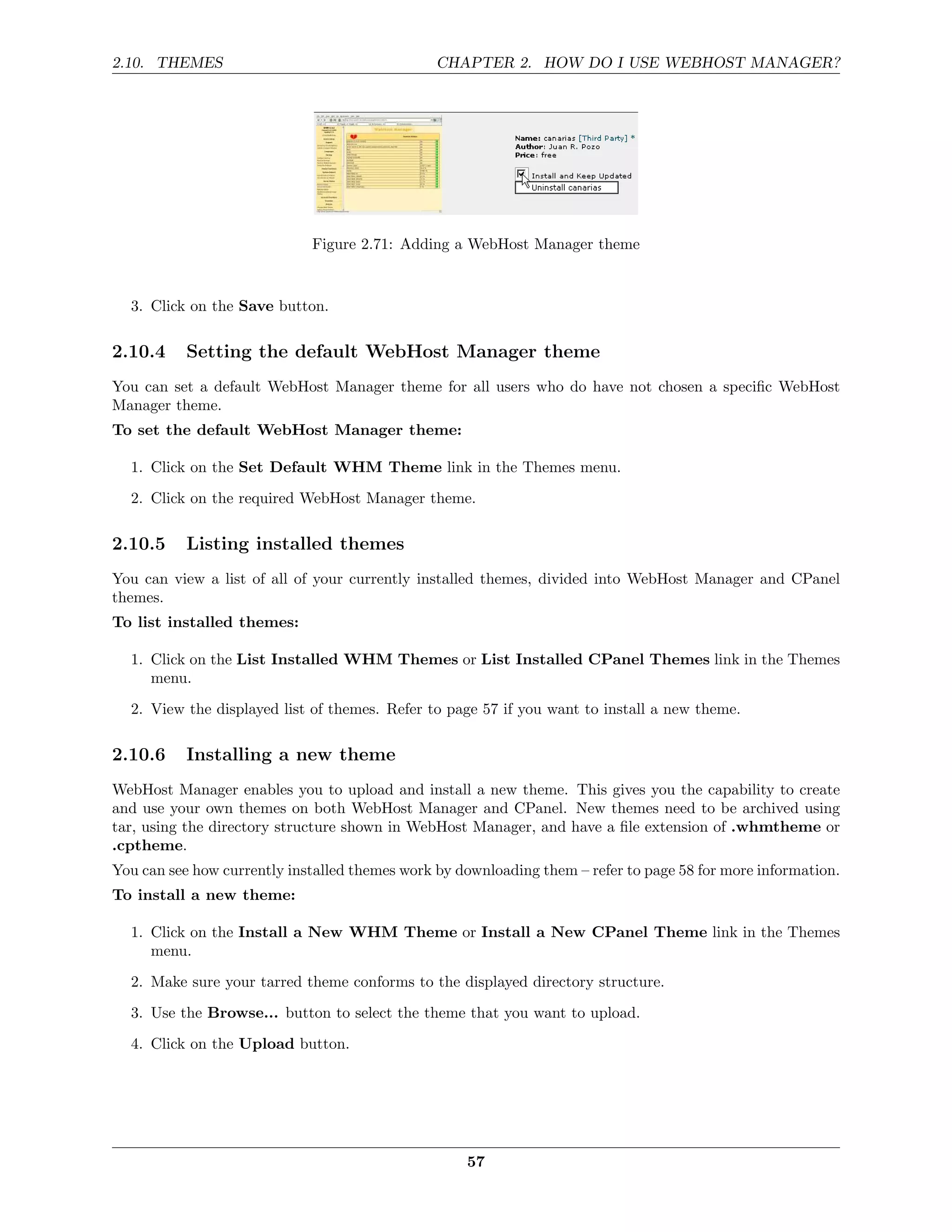 2.10. THEMES                                    CHAPTER 2. HOW DO I USE WEBHOST MANAGER?




                             Figure 2.71: Adding a WebHost Manager theme


  3. Click on the Save button.

2.10.4     Setting the default WebHost Manager theme
You can set a default WebHost Manager theme for all users who do have not chosen a speciﬁc WebHost
Manager theme.
To set the default WebHost Manager theme:

  1. Click on the Set Default WHM Theme link in the Themes menu.
  2. Click on the required WebHost Manager theme.

2.10.5     Listing installed themes
You can view a list of all of your currently installed themes, divided into WebHost Manager and CPanel
themes.
To list installed themes:

  1. Click on the List Installed WHM Themes or List Installed CPanel Themes link in the Themes
     menu.
  2. View the displayed list of themes. Refer to page 57 if you want to install a new theme.

2.10.6     Installing a new theme
WebHost Manager enables you to upload and install a new theme. This gives you the capability to create
and use your own themes on both WebHost Manager and CPanel. New themes need to be archived using
tar, using the directory structure shown in WebHost Manager, and have a ﬁle extension of .whmtheme or
.cptheme.
You can see how currently installed themes work by downloading them – refer to page 58 for more information.
To install a new theme:

  1. Click on the Install a New WHM Theme or Install a New CPanel Theme link in the Themes
     menu.

  2. Make sure your tarred theme conforms to the displayed directory structure.
  3. Use the Browse... button to select the theme that you want to upload.
  4. Click on the Upload button.




                                                    57
 