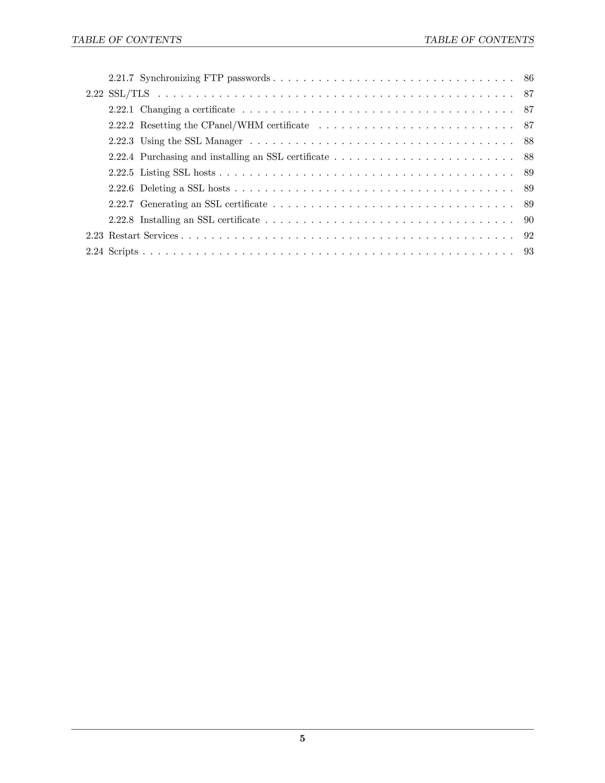 TABLE OF CONTENTS                                                                        TABLE OF CONTENTS


       2.21.7 Synchronizing FTP passwords . . . . . . . . . . . . . . . . . . . . . . . . . . . . . . . .          86
  2.22 SSL/TLS . . . . . . . . . . . . . . . . . . . . . . . . . . . . . . . . . . . . . . . . . . . . . . .       87
       2.22.1 Changing a certiﬁcate . . . . . . . . . . . . . . . . . . . . . . . . . . . . . . . . . . . .        87
       2.22.2 Resetting the CPanel/WHM certiﬁcate . . . . . . . . . . . . . . . . . . . . . . . . . .              87
       2.22.3 Using the SSL Manager . . . . . . . . . . . . . . . . . . . . . . . . . . . . . . . . . . .          88
       2.22.4 Purchasing and installing an SSL certiﬁcate . . . . . . . . . . . . . . . . . . . . . . . .          88
       2.22.5 Listing SSL hosts . . . . . . . . . . . . . . . . . . . . . . . . . . . . . . . . . . . . . . .      89
       2.22.6 Deleting a SSL hosts . . . . . . . . . . . . . . . . . . . . . . . . . . . . . . . . . . . . .       89
       2.22.7 Generating an SSL certiﬁcate . . . . . . . . . . . . . . . . . . . . . . . . . . . . . . . .         89
       2.22.8 Installing an SSL certiﬁcate . . . . . . . . . . . . . . . . . . . . . . . . . . . . . . . . .       90
  2.23 Restart Services . . . . . . . . . . . . . . . . . . . . . . . . . . . . . . . . . . . . . . . . . . . .    92
  2.24 Scripts . . . . . . . . . . . . . . . . . . . . . . . . . . . . . . . . . . . . . . . . . . . . . . . . .   93




                                                         5
 
