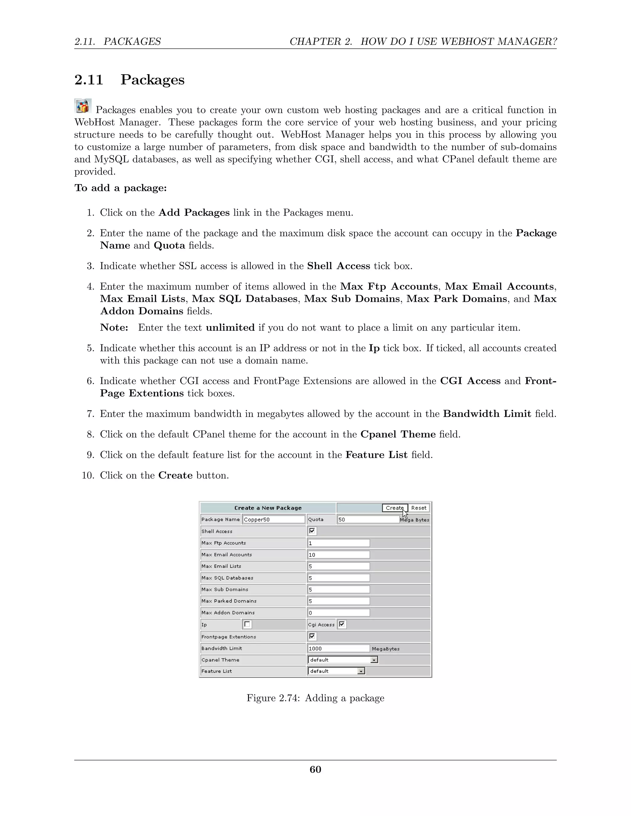 2.11. PACKAGES                                  CHAPTER 2. HOW DO I USE WEBHOST MANAGER?


2.11     Packages
     Packages enables you to create your own custom web hosting packages and are a critical function in
WebHost Manager. These packages form the core service of your web hosting business, and your pricing
structure needs to be carefully thought out. WebHost Manager helps you in this process by allowing you
to customize a large number of parameters, from disk space and bandwidth to the number of sub-domains
and MySQL databases, as well as specifying whether CGI, shell access, and what CPanel default theme are
provided.
To add a package:

  1. Click on the Add Packages link in the Packages menu.
  2. Enter the name of the package and the maximum disk space the account can occupy in the Package
     Name and Quota ﬁelds.
  3. Indicate whether SSL access is allowed in the Shell Access tick box.
  4. Enter the maximum number of items allowed in the Max Ftp Accounts, Max Email Accounts,
     Max Email Lists, Max SQL Databases, Max Sub Domains, Max Park Domains, and Max
     Addon Domains ﬁelds.
     Note: Enter the text unlimited if you do not want to place a limit on any particular item.

  5. Indicate whether this account is an IP address or not in the Ip tick box. If ticked, all accounts created
     with this package can not use a domain name.
  6. Indicate whether CGI access and FrontPage Extensions are allowed in the CGI Access and Front-
     Page Extentions tick boxes.
  7. Enter the maximum bandwidth in megabytes allowed by the account in the Bandwidth Limit ﬁeld.
  8. Click on the default CPanel theme for the account in the Cpanel Theme ﬁeld.
  9. Click on the default feature list for the account in the Feature List ﬁeld.
 10. Click on the Create button.




                                      Figure 2.74: Adding a package




                                                     60
 