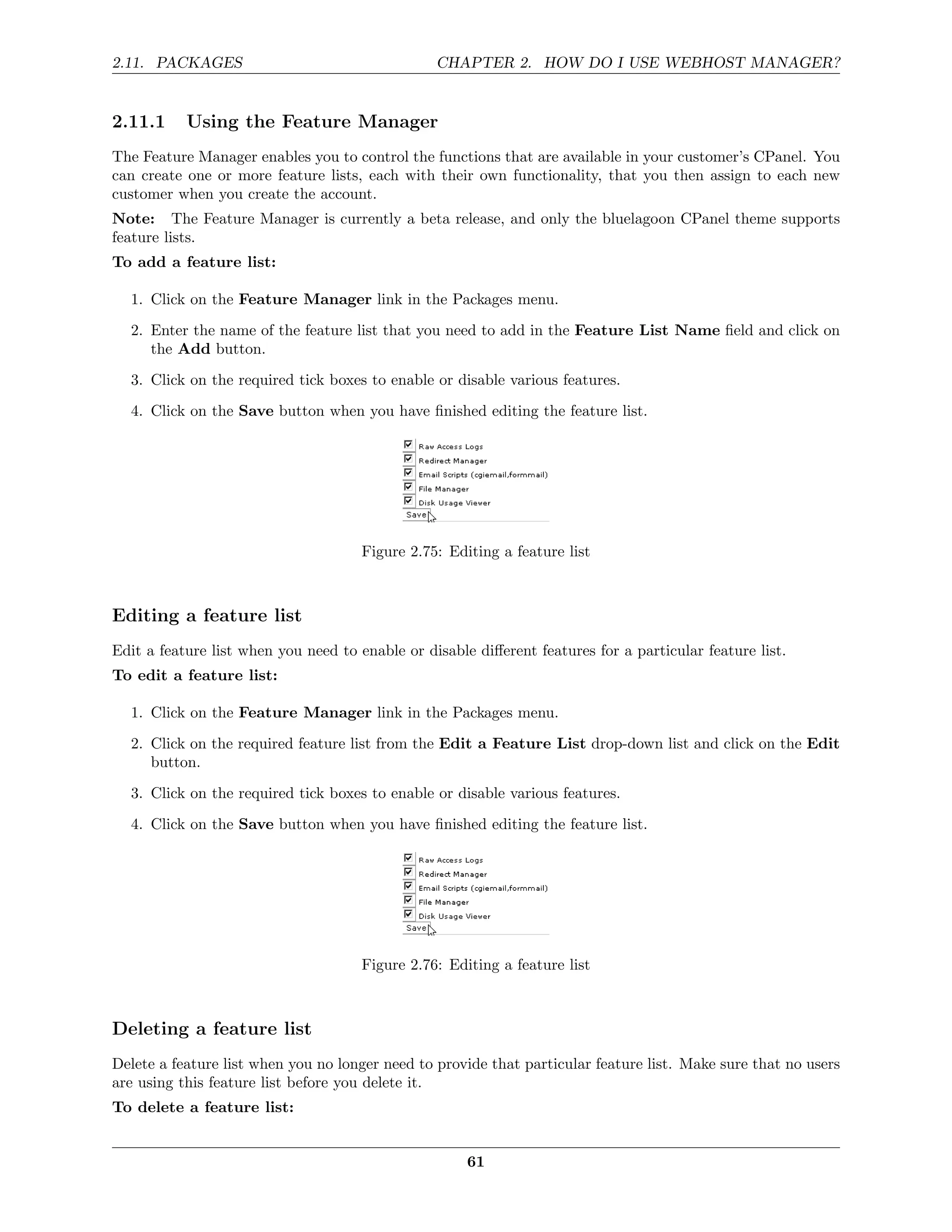 2.11. PACKAGES                                   CHAPTER 2. HOW DO I USE WEBHOST MANAGER?


2.11.1     Using the Feature Manager
The Feature Manager enables you to control the functions that are available in your customer’s CPanel. You
can create one or more feature lists, each with their own functionality, that you then assign to each new
customer when you create the account.
Note: The Feature Manager is currently a beta release, and only the bluelagoon CPanel theme supports
feature lists.
To add a feature list:

  1. Click on the Feature Manager link in the Packages menu.
  2. Enter the name of the feature list that you need to add in the Feature List Name ﬁeld and click on
     the Add button.
  3. Click on the required tick boxes to enable or disable various features.

  4. Click on the Save button when you have ﬁnished editing the feature list.




                                      Figure 2.75: Editing a feature list



Editing a feature list
Edit a feature list when you need to enable or disable diﬀerent features for a particular feature list.
To edit a feature list:

  1. Click on the Feature Manager link in the Packages menu.
  2. Click on the required feature list from the Edit a Feature List drop-down list and click on the Edit
     button.
  3. Click on the required tick boxes to enable or disable various features.

  4. Click on the Save button when you have ﬁnished editing the feature list.




                                      Figure 2.76: Editing a feature list



Deleting a feature list
Delete a feature list when you no longer need to provide that particular feature list. Make sure that no users
are using this feature list before you delete it.
To delete a feature list:


                                                      61
 