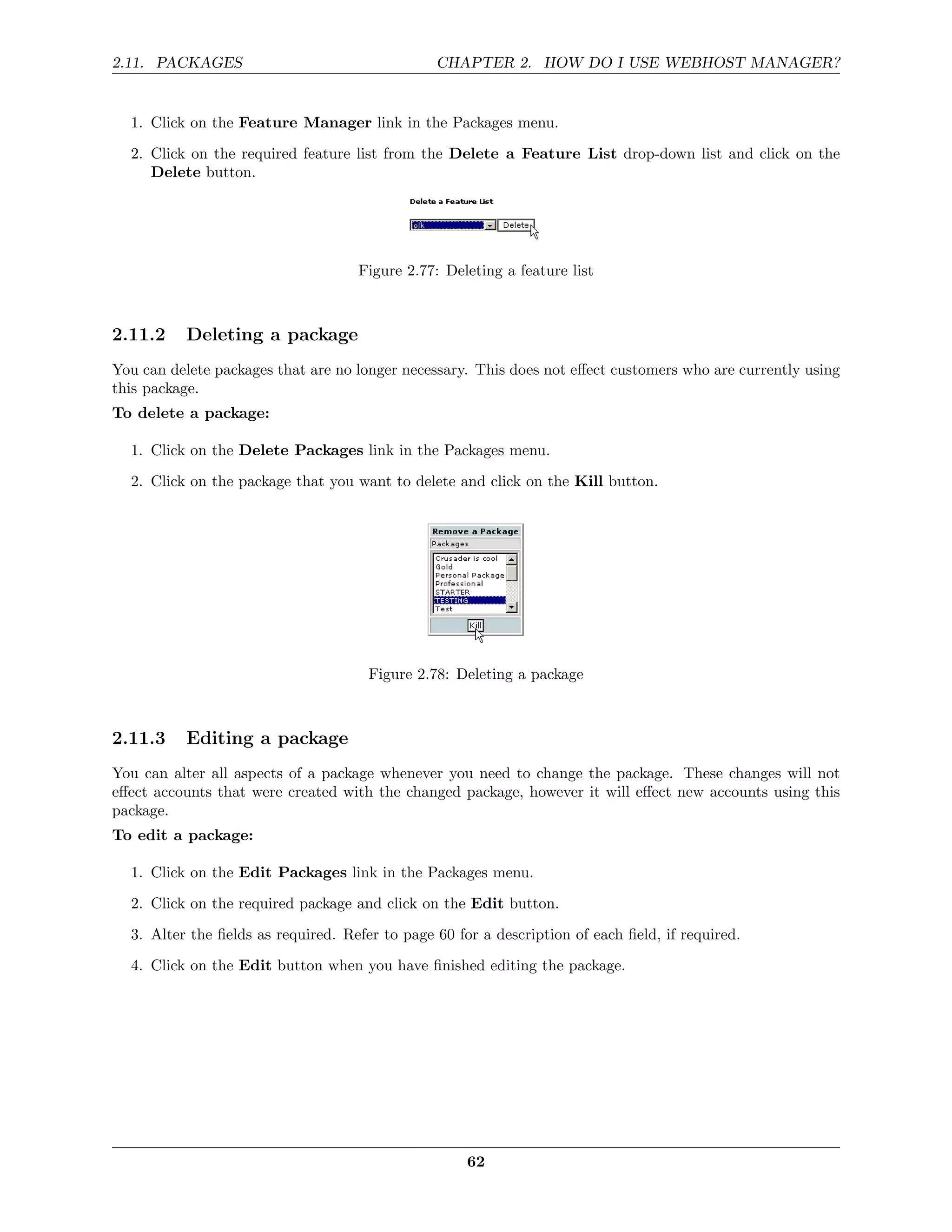 2.11. PACKAGES                                  CHAPTER 2. HOW DO I USE WEBHOST MANAGER?


  1. Click on the Feature Manager link in the Packages menu.
  2. Click on the required feature list from the Delete a Feature List drop-down list and click on the
     Delete button.




                                    Figure 2.77: Deleting a feature list



2.11.2    Deleting a package
You can delete packages that are no longer necessary. This does not eﬀect customers who are currently using
this package.
To delete a package:

  1. Click on the Delete Packages link in the Packages menu.
  2. Click on the package that you want to delete and click on the Kill button.




                                      Figure 2.78: Deleting a package



2.11.3    Editing a package
You can alter all aspects of a package whenever you need to change the package. These changes will not
eﬀect accounts that were created with the changed package, however it will eﬀect new accounts using this
package.
To edit a package:

  1. Click on the Edit Packages link in the Packages menu.
  2. Click on the required package and click on the Edit button.
  3. Alter the ﬁelds as required. Refer to page 60 for a description of each ﬁeld, if required.
  4. Click on the Edit button when you have ﬁnished editing the package.




                                                     62
 