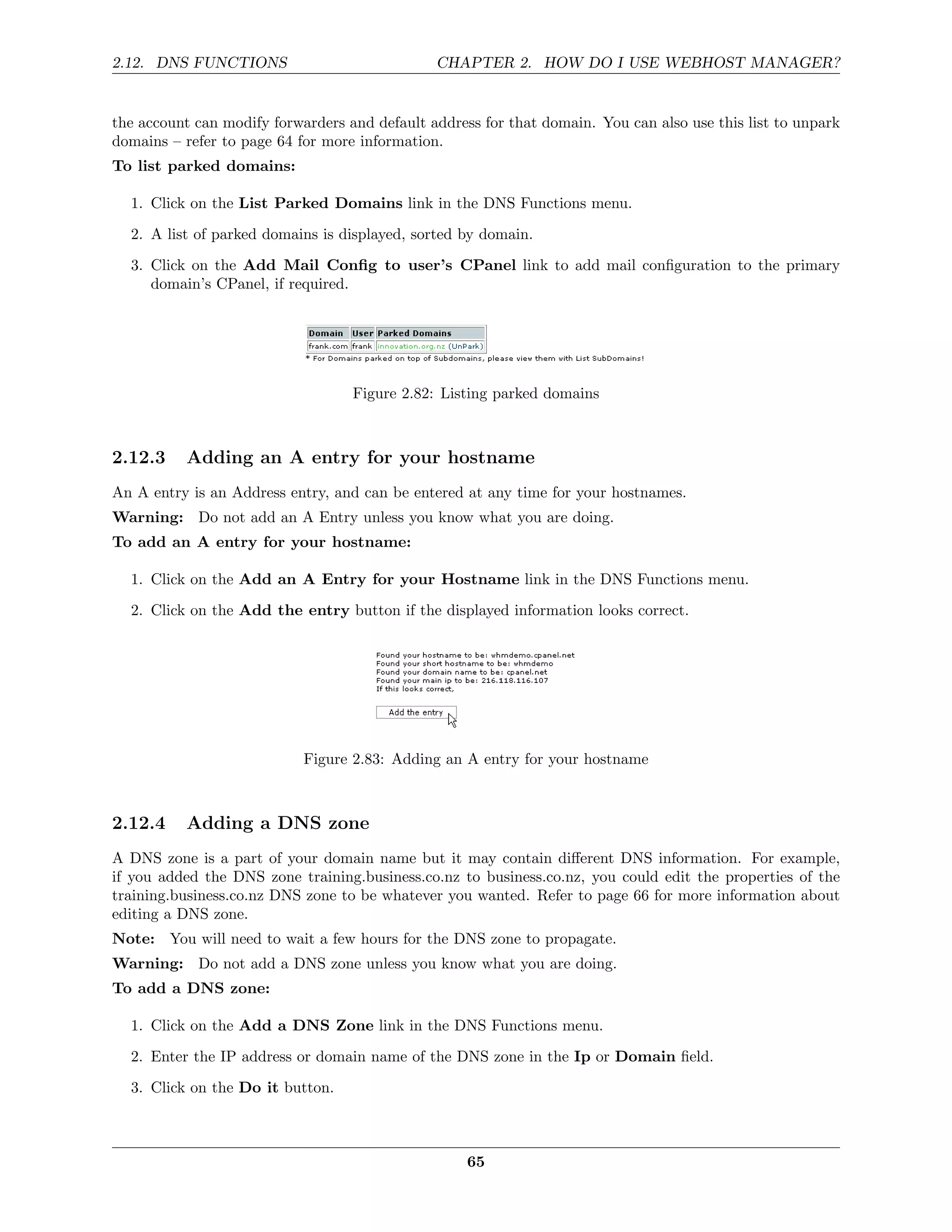 2.12. DNS FUNCTIONS                            CHAPTER 2. HOW DO I USE WEBHOST MANAGER?


the account can modify forwarders and default address for that domain. You can also use this list to unpark
domains – refer to page 64 for more information.
To list parked domains:

  1. Click on the List Parked Domains link in the DNS Functions menu.

  2. A list of parked domains is displayed, sorted by domain.
  3. Click on the Add Mail Conﬁg to user’s CPanel link to add mail conﬁguration to the primary
     domain’s CPanel, if required.




                                   Figure 2.82: Listing parked domains



2.12.3    Adding an A entry for your hostname
An A entry is an Address entry, and can be entered at any time for your hostnames.
Warning: Do not add an A Entry unless you know what you are doing.
To add an A entry for your hostname:

  1. Click on the Add an A Entry for your Hostname link in the DNS Functions menu.
  2. Click on the Add the entry button if the displayed information looks correct.




                            Figure 2.83: Adding an A entry for your hostname



2.12.4    Adding a DNS zone
A DNS zone is a part of your domain name but it may contain diﬀerent DNS information. For example,
if you added the DNS zone training.business.co.nz to business.co.nz, you could edit the properties of the
training.business.co.nz DNS zone to be whatever you wanted. Refer to page 66 for more information about
editing a DNS zone.
Note: You will need to wait a few hours for the DNS zone to propagate.
Warning: Do not add a DNS zone unless you know what you are doing.
To add a DNS zone:

  1. Click on the Add a DNS Zone link in the DNS Functions menu.

  2. Enter the IP address or domain name of the DNS zone in the Ip or Domain ﬁeld.
  3. Click on the Do it button.



                                                    65
 