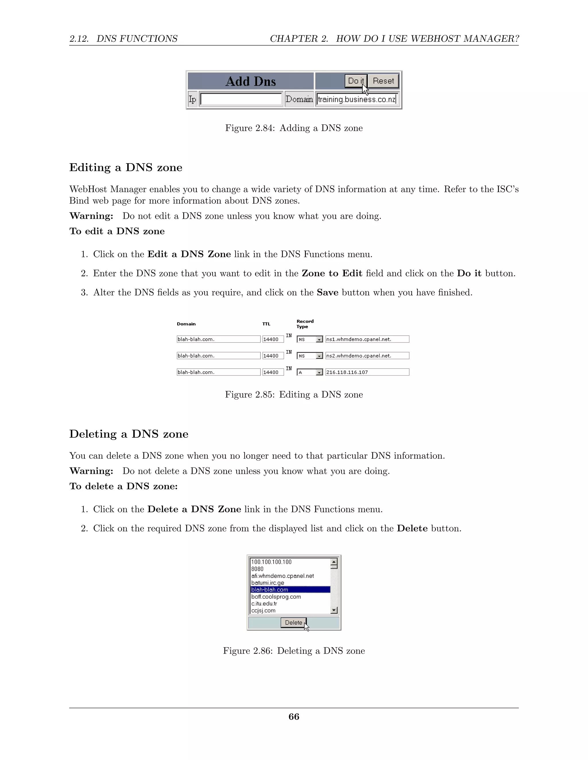 2.12. DNS FUNCTIONS                           CHAPTER 2. HOW DO I USE WEBHOST MANAGER?




                                   Figure 2.84: Adding a DNS zone



Editing a DNS zone
WebHost Manager enables you to change a wide variety of DNS information at any time. Refer to the ISC’s
Bind web page for more information about DNS zones.
Warning: Do not edit a DNS zone unless you know what you are doing.
To edit a DNS zone

  1. Click on the Edit a DNS Zone link in the DNS Functions menu.
  2. Enter the DNS zone that you want to edit in the Zone to Edit ﬁeld and click on the Do it button.
  3. Alter the DNS ﬁelds as you require, and click on the Save button when you have ﬁnished.




                                   Figure 2.85: Editing a DNS zone



Deleting a DNS zone
You can delete a DNS zone when you no longer need to that particular DNS information.
Warning: Do not delete a DNS zone unless you know what you are doing.
To delete a DNS zone:

  1. Click on the Delete a DNS Zone link in the DNS Functions menu.
  2. Click on the required DNS zone from the displayed list and click on the Delete button.




                                   Figure 2.86: Deleting a DNS zone




                                                  66
 