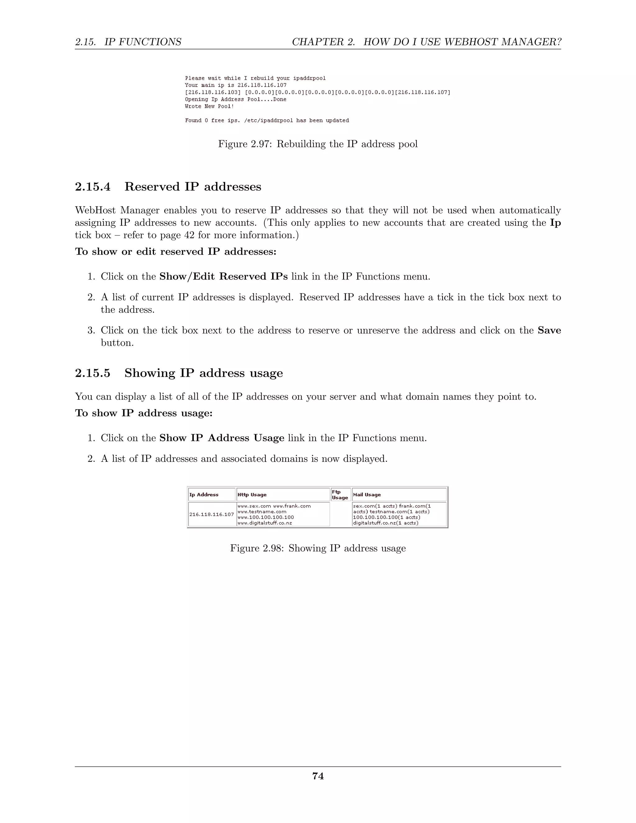2.15. IP FUNCTIONS                             CHAPTER 2. HOW DO I USE WEBHOST MANAGER?




                               Figure 2.97: Rebuilding the IP address pool



2.15.4    Reserved IP addresses
WebHost Manager enables you to reserve IP addresses so that they will not be used when automatically
assigning IP addresses to new accounts. (This only applies to new accounts that are created using the Ip
tick box – refer to page 42 for more information.)
To show or edit reserved IP addresses:

  1. Click on the Show/Edit Reserved IPs link in the IP Functions menu.
  2. A list of current IP addresses is displayed. Reserved IP addresses have a tick in the tick box next to
     the address.
  3. Click on the tick box next to the address to reserve or unreserve the address and click on the Save
     button.

2.15.5    Showing IP address usage
You can display a list of all of the IP addresses on your server and what domain names they point to.
To show IP address usage:

  1. Click on the Show IP Address Usage link in the IP Functions menu.
  2. A list of IP addresses and associated domains is now displayed.




                                 Figure 2.98: Showing IP address usage




                                                   74
 