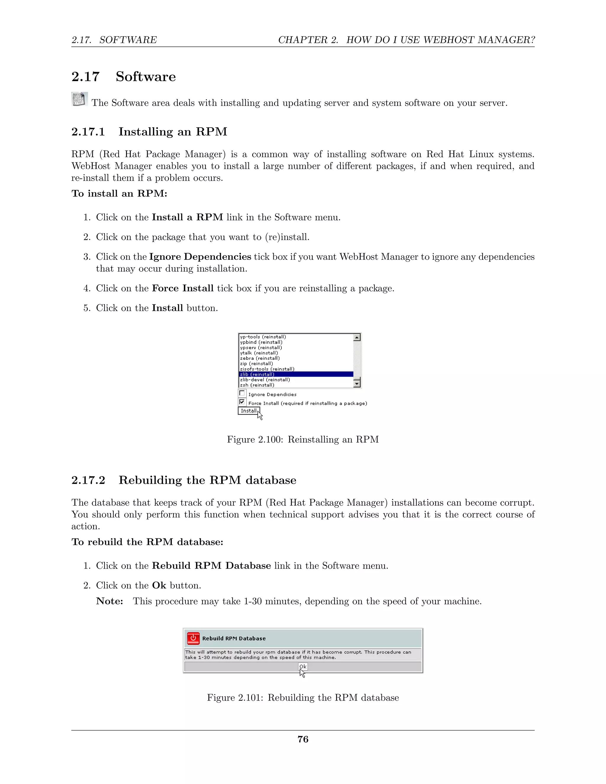 2.17. SOFTWARE                                 CHAPTER 2. HOW DO I USE WEBHOST MANAGER?


2.17      Software
    The Software area deals with installing and updating server and system software on your server.

2.17.1    Installing an RPM
RPM (Red Hat Package Manager) is a common way of installing software on Red Hat Linux systems.
WebHost Manager enables you to install a large number of diﬀerent packages, if and when required, and
re-install them if a problem occurs.
To install an RPM:

  1. Click on the Install a RPM link in the Software menu.
  2. Click on the package that you want to (re)install.
  3. Click on the Ignore Dependencies tick box if you want WebHost Manager to ignore any dependencies
     that may occur during installation.

  4. Click on the Force Install tick box if you are reinstalling a package.
  5. Click on the Install button.




                                    Figure 2.100: Reinstalling an RPM



2.17.2    Rebuilding the RPM database
The database that keeps track of your RPM (Red Hat Package Manager) installations can become corrupt.
You should only perform this function when technical support advises you that it is the correct course of
action.
To rebuild the RPM database:

  1. Click on the Rebuild RPM Database link in the Software menu.

  2. Click on the Ok button.
     Note: This procedure may take 1-30 minutes, depending on the speed of your machine.




                               Figure 2.101: Rebuilding the RPM database



                                                    76
 